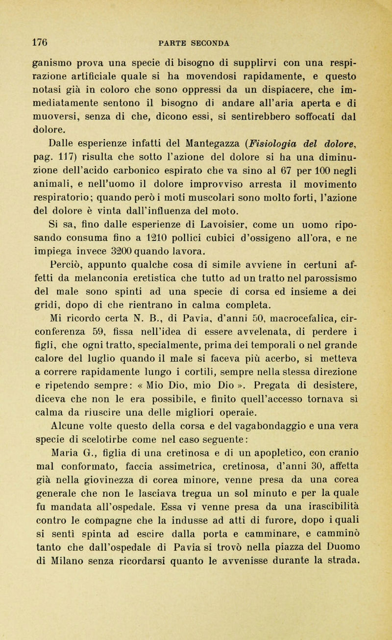 gallismo prova una specie di bisogno di supplirvi con una respi- razione artificiale quale si ha movendosi rapidamente, e questo notasi già in coloro che sono oppressi da un dispiacere, che im- mediatamente sentono il bisogno di andare all'aria aperta e di muoversi, senza di che, dicono essi, si sentirebbero soffocati dal dolore. Dalle esperienze infatti del Mantegazza (Fisiologia del dolore, pag. 117) risulta che sotto l'azione del dolore si ha una diminu- zione dell'acido carbonico espirato che va sino al 67 per 100 negli animali, e nell'uomo il dolore improvviso arresta il movimento respiratorio; quando però i moti muscolari sono molto forti, l'azione del dolore è vinta dall'influenza del moto. Si sa, fino dalle esperienze di Lavoisier, come un uomo ripo- sando consuma fino a 1210 pollici cubici d'ossigeno all'ora, e ne impiega invece 3200 quando lavora. Perciò, appunto qualche cosa di simile avviene in certuni af- fetti da melanconia eretistica che tutto ad un tratto nel parossismo del male sono spinti ad una specie di corsa ed insieme a dei gridi, dopo di che rientrano in calma completa. Mi ricordo certa N. B., di Pavia, d'anni 50, macrocefalica, cir- conferenza 59, fissa nell'idea di essere avvelenata, di perdere i figli, che ogni tratto, specialmente, prima dei temporali o nel grande calore del luglio quando il male si faceva più acerbo, si metteva a correre rapidamente lungo i cortili, sempre nella stessa direzione e ripetendo sempre: «Mio Dio, mio Dio». Pregata di desistere, diceva che non le era possibile, e finito quell'accesso tornava sì calma da riuscire una delle migliori operaie. Alcune volte questo della corsa e del vagabondaggio e una vera specie di scelotirbe come nel caso seguente : Maria G., figlia di una cretinosa e di un apopletico, con cranio mal conformato, faccia assimetrica, cretinosa, d'anni 30, affetta già nella giovinezza di corea minore, venne presa da una corea generale che non le lasciava tregua un sol minuto e per la quale fu mandata all'ospedale. Essa vi venne presa da una irascibilità contro le compagne che la indusse ad atti di furore, dopo i quali si sentì spinta ad esci re dalla porta e camminare, e camminò tanto che dall'ospedale di Pavia si trovò nella piazza del Duomo di Milano senza ricordarsi quanto le avvenisse durante la strada.