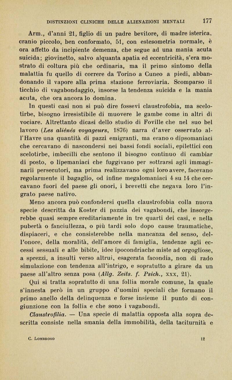 Arm., d'anni 21, figlio di un padre bevitore, di madre isterica, cranio piccolo, ben conformato, 51, con estesometria normale, è ora affetto da incipiente demenza, che segue ad una manìa acuta suicida; giovinetto, salvo alquanta apatia ed eccentricità, s'era mo- strato di coltura più che ordinaria, ma il primo sintomo della malattia fu quello di correre da Torino a Cuneo a piedi, abban- donando il vapore alla prima stazione ferroviaria. Scomparso il ticchio di vagabondaggio, insorse la tendenza suicida e la mania acuta, che ora ancora lo domina. In questi casi non si può dire fossevi claustrofobia, ma scelo- tirbe, bisogno irresistibile di muovere le gambe come in altri di vociare. Altrettanto dicasi dello studio di Foville che nel suo bel lavoro (Les aliénés voyageurs, 1876) narra d'aver osservato al- l'Havre una quantità di pazzi emigranti, ma erano o dipsomaniaci che cercavano di nascondersi nei bassi fondi sociali, epilettici con scelotirbe, imbecilli che sentono il bisogno continuo di cambiar di posto, o lipemaniaci che fuggivano per sottrarsi agli immagi- narli persecutori, ma prima realizzavano ogni loro avere, facevano regolarmente il bagaglio, od infine megalomaniaci 4 su 14 che cer- cavano fuori del paese gli onori, i brevetti che negava loro l'in- grato paese nativo. Meno ancora può confondersi quella claustrofobia colla nuova specie descritta da Koster di pazzia dei vagabondi, che insorge- rebbe quasi sempre ereditariamente in tre quarti dei casi, e nella pubertà o fanciullezza, o più tardi solo dopo cause traumatiche, dispiaceri, e che consisterebbe nella mancanza del senso, del- l'onore, della moralità, dell'amore di famiglia, tendenze agli ec- cessi sessuali e alle bibite, idee ipocondriache miste ad orgogliose, a sprezzi, a insulti verso altrui, esagerata facondia, non di rado simulazione con tendenza all'intrigo, e sopratutto a girare da un paese all'altro senza posa (Allg. Zeits. f. Psich., xxx, 21). Qui si tratta sopratutto di una follia morale comune, la quale s'innesta però in un gruppo d'uomini speciali che formano il primo anello della delinquenza e forse insieme il punto di con- giunzione con la follia e che sono i vagabondi. Claustrofilia. — Una specie di malattia opposta alla sopra de- scritta consiste nella smania della immobilità, della taciturnità e C. Lombroso lì