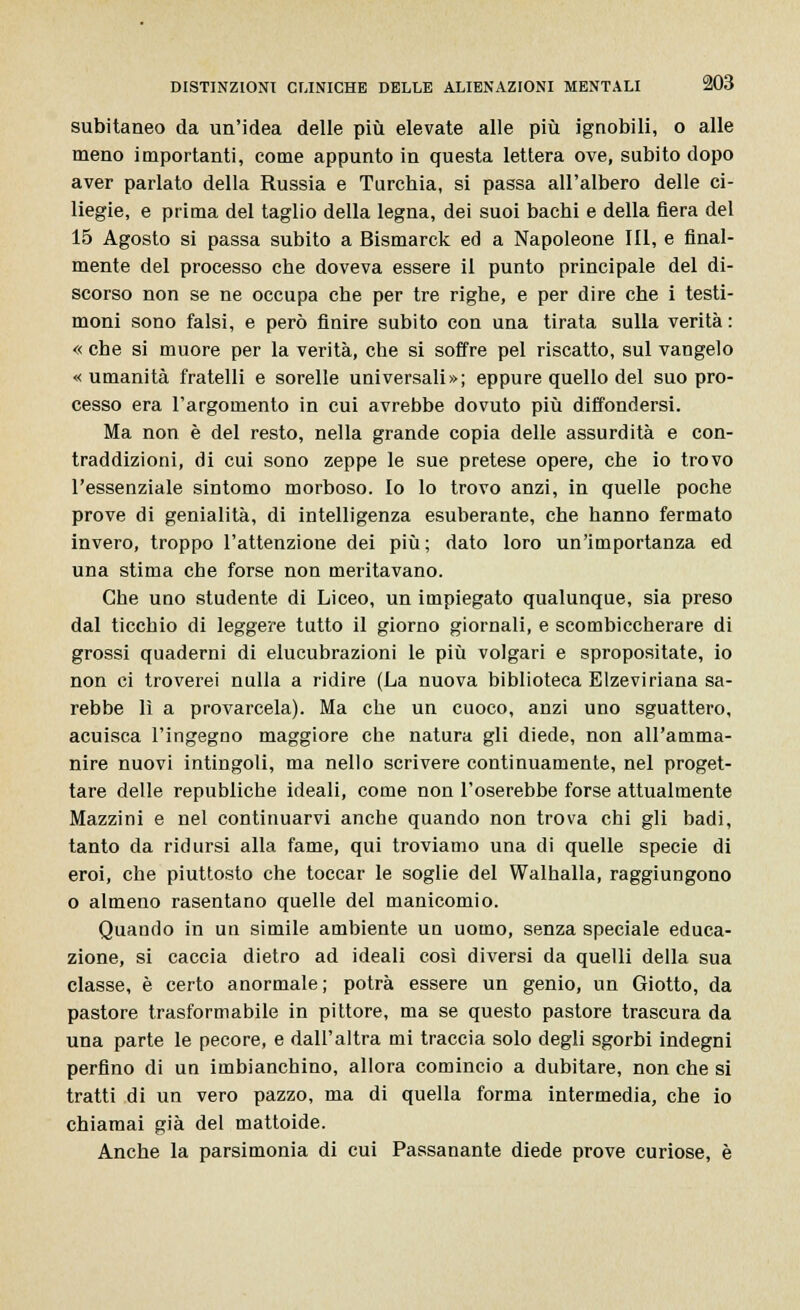 subitaneo da un'idea delle più elevate alle più ignobili, o alle meno importanti, come appunto in questa lettera ove, subito dopo aver parlato della Russia e Turchia, si passa all'albero delle ci- liegie, e prima del taglio della legna, dei suoi bachi e della fiera del 15 Agosto si passa subito a Bismarck ed a Napoleone III, e final- mente del processo che doveva essere il punto principale del di- scorso non se ne occupa che per tre righe, e per dire che i testi- moni sono falsi, e però finire subito con una tirata sulla verità : « che si muore per la verità, che si soffre pel riscatto, sul vangelo «umanità fratelli e sorelle universali»; eppure quello del suo pro- cesso era l'argomento in cui avrebbe dovuto più diffondersi. Ma non è del resto, nella grande copia delle assurdità e con- traddizioni, di cui sono zeppe le sue pretese opere, che io trovo l'essenziale sintomo morboso. Io lo trovo anzi, in quelle poche prove di genialità, di intelligenza esuberante, che hanno fermato invero, troppo l'attenzione dei più; dato loro un'importanza ed una stima che forse non meritavano. Che uno studente di Liceo, un impiegato qualunque, sia preso dal ticchio di leggere tutto il giorno giornali, e scombiccherare di grossi quaderni di elucubrazioni le più volgari e spropositate, io non ci troverei nulla a ridire (La nuova biblioteca Elzeviriana sa- rebbe lì a provarcela). Ma che un cuoco, anzi uno sguattero, acuisca l'ingegno maggiore che natura gli diede, non all'amma- nire nuovi intingoli, ma nello scrivere continuamente, nel proget- tare delle republiche ideali, come non l'oserebbe forse attualmente Mazzini e nel continuarvi anche quando non trova chi gli badi, tanto da ridursi alla fame, qui troviamo una di quelle specie di eroi, che piuttosto che toccar le soglie del Walhalla, raggiungono o almeno rasentano quelle del manicomio. Quando in un simile ambiente un uomo, senza speciale educa- zione, si caccia dietro ad ideali così diversi da quelli della sua classe, è certo anormale; potrà essere un genio, un Giotto, da pastore trasformabile in pittore, ma se questo pastore trascura da una parte le pecore, e dall'altra mi traccia solo degli sgorbi indegni perfino di un imbianchino, allora comincio a dubitare, non che si tratti di un vero pazzo, ma di quella forma intermedia, che io chiamai già del mattoide. Anche la parsimonia di cui Passanante diede prove curiose, è