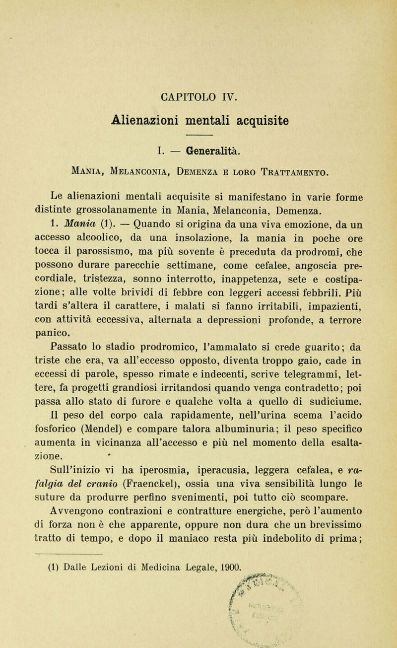 Alienazioni mentali acquisite I. — Generalità. Mania, Melanconia, Demenza e loro Trattamento. Le alienazioni mentali acquisite si manifestano in varie forme distinte grossolanamente in Mania, Melanconia, Demenza. 1. Mania (1). — Quando si origina da una viva emozione, da un accesso alcoolico, da una insolazione, la mania in poche ore tocca il parossismo, ma più sovente è preceduta da prodromi, che possono durare parecchie settimane, come cefalee, angoscia pre- cordiale, tristezza, sonno interrotto, inappetenza, sete e costipa- zione; alle volte brividi di febbre con leggeri accessi febbrili. Più tardi s'altera il carattere, i malati si fanno irritabili, impazienti, con attività eccessiva, alternata a depressioni profonde, a terrore panico. Passato lo stadio prodromico, l'ammalato si crede guarito; da triste che era, va all'eccesso opposto, diventa troppo gaio, cade in eccessi di parole, spesso rimate e indecenti, scrive telegrammi, let- tere, fa progetti grandiosi irritandosi quando venga contradetto; poi passa allo stato di furore e qualche volta a quello di sudiciume. Il peso del corpo cala rapidamente, nell'urina scema l'acido fosforico (Mendel) e compare talora albuminuria; il peso specifico aumenta in vicinanza all'accesso e più nel momento della esalta- zione. Sull'inizio vi ha iperosmia, iperacusia, leggera cefalea, e ra- falgia del cranio (Fraenckel), ossia una viva sensibilità lungo le suture da produrre perfino svenimenti, poi tutto ciò scompare. Avvengono contrazioni e contratture energiche, però l'aumento di forza non è che apparente, oppure non dura che un brevissimo tratto di tempo, e dopo il maniaco resta più indebolito di prima ; (1) Dalle Lezioni di Medicina Legale, 1900 T i \ ■ '