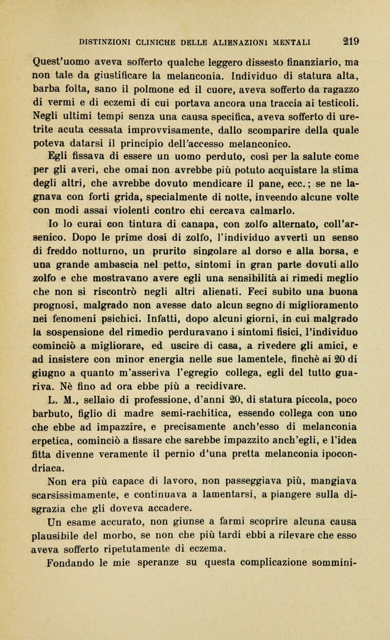 Quest'uomo aveva sofferto qualche leggero dissesto finanziario, ma non tale da giustificare la melanconia. Individuo di statura alta, barba folta, sano il polmone ed il cuore, aveva sofferto da ragazzo di vermi e di eczemi di cui portava ancora una traccia ai testicoli. Negli ultimi tempi senza una causa specifica, aveva sofferto di ure- trite acuta cessata improvvisamente, dallo scomparire della quale poteva datarsi il principio dell'accesso melanconico. Egli fissava di essere un uomo perduto, così per la salute come per gli averi, che ornai non avrebbe più potuto acquistare la stima degli altri, che avrebbe dovuto mendicare il pane, ecc.; se ne la- gnava con forti grida, specialmente di notte, inveendo alcune volte con modi assai violenti contro chi cercava calmarlo. Io lo curai con tintura di canapa, con zolfo alternato, coll'ar- senico. Dopo le prime dosi di zolfo, l'individuo avvertì un senso di freddo notturno, un prurito singolare al dorso e alla borsa, e una grande ambascia nel petto, sintomi in gran parte dovuti allo zolfo e che mostravano avere egli una sensibilità ai rimedi meglio che non si riscontrò negli altri alienati. Feci subito una buona prognosi, malgrado non avesse dato alcun segno di miglioramento nei fenomeni psichici. Infatti, dopo alcuni giorni, in cui malgrado la sospensione del rimedio perduravano i sintomi fisici, l'individuo cominciò a migliorare, ed uscire di casa, a rivedere gli amici, e ad insistere con minor energia nelle sue lamentele, finché ai 20 di giugno a quanto m'asseriva l'egregio collega, egli del tutto gua- riva. Né fino ad ora ebbe più a recidivare. L. M., sellaio di professione, d'anni 20, di statura piccola, poco barbuto, figlio di madre semi-rachitica, essendo collega con uno che ebbe ad impazzire, e precisamente anch'esso di melanconia erpetica, cominciò a fissare che sarebbe impazzito anch'egli, e l'idea fitta divenne veramente il pernio d'una pretta melanconia ipocon- driaca. Non era più capace di lavoro, non passeggiava più, mangiava scarsissimamente, e continuava a lamentarsi, a piangere sulla di- sgrazia che gli doveva accadere. Un esame accurato, non giunse a farmi scoprire alcuna causa plausibile del morbo, se non che più tardi ebbi a rilevare che esso aveva sofferto ripetutamente di eczema. Fondando le mie speranze su questa complicazione sommini-