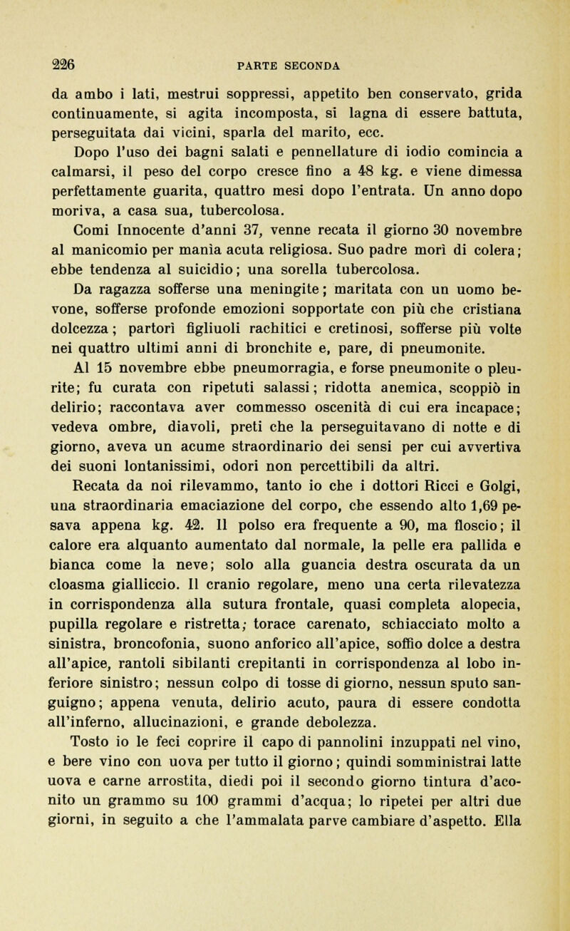 da ambo i lati, mestrui soppressi, appetito ben conservato, grida continuamente, si agita incomposta, si lagna di essere battuta, perseguitata dai vicini, sparla del marito, ecc. Dopo l'uso dei bagni salati e pennellature di iodio comincia a calmarsi, il peso del corpo cresce fino a 48 kg. e viene dimessa perfettamente guarita, quattro mesi dopo l'entrata. Un anno dopo moriva, a casa sua, tubercolosa. Comi Innocente d'anni 37, venne recata il giorno 30 novembre al manicomio per manìa acuta religiosa. Suo padre morì di colera; ebbe tendenza al suicidio ; una sorella tubercolosa. Da ragazza sofferse una meningite ; maritata con un uomo be- vone, sofferse profonde emozioni sopportate con più che cristiana dolcezza ; partorì figliuoli rachitici e cretinosi, sofferse più volte nei quattro ultimi anni di bronchite e, pare, di pneumonite. Al 15 novembre ebbe pneumorragia, e forse pneumonite o pleu- rite; fu curata con ripetuti salassi; ridotta anemica, scoppiò in delirio; raccontava aver commesso oscenità di cui era incapace; vedeva ombre, diavoli, preti che la perseguitavano di notte e di giorno, aveva un acume straordinario dei sensi per cui avvertiva dei suoni lontanissimi, odori non percettibili da altri. Recata da noi rilevammo, tanto io che i dottori Ricci e Golgi, una straordinaria emaciazione del corpo, che essendo alto 1,69 pe- sava appena kg. 42. 11 polso era frequente a 90, ma floscio; il calore era alquanto aumentato dal normale, la pelle era pallida e bianca come la neve; solo alla guancia destra oscurata da un cloasma gialliccio. Il cranio regolare, meno una certa rilevatezza in corrispondenza alla sutura frontale, quasi completa alopecia, pupilla regolare e ristretta; torace carenato, schiacciato molto a sinistra, broncofonia, suono anforico all'apice, soffio dolce a destra all'apice, rantoli sibilanti crepitanti in corrispondenza al lobo in- feriore sinistro; nessun colpo di tosse di giorno, nessun sputo san- guigno; appena venuta, delirio acuto, paura di essere condotta all'inferno, allucinazioni, e grande debolezza. Tosto io le feci coprire il capo di pannolini inzuppati nel vino, e bere vino con uova per tutto il giorno ; quindi somministrai latte uova e carne arrostita, diedi poi il secondo giorno tintura d'aco- nito un grammo su 100 grammi d'acqua; lo ripetei per altri due giorni, in seguito a che l'ammalata parve cambiare d'aspetto. Ella