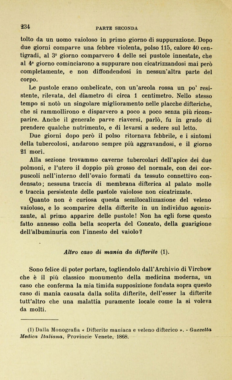 tolto da un uomo vaioloso in primo giorno di suppurazione. Dopo due giorni comparve una febbre violenta, polso 115, calore 40 cen- tigradi, al 3° giorno comparvero 4 delle sei pustole innestate, che al 4° giorno cominciarono a suppurare non cicatrizzandosi mai però completamente, e non diffondendosi in nessun'altra parte del corpo. Le pustole erano ombelicate, con un'areola rossa un po' resi- stente, rilevata, del diametro di circa 1 centimetro. Nello stesso tempo si notò un singolare miglioramento nelle placche difteriche, che si rammollirono e disparvero a poco a poco senza più ricom- parire. Anche il generale parve riaversi, parlò, fu in grado di prendere qualche nutrimento, e di levarsi a sedere sul letto. Due giorni dopo però il polso ritornava febbrile, e i sintomi della tubercolosi, andarono sempre più aggravandosi, e il giorno 21 morì. Alla sezione trovammo caverne tubercolari dell'apice dei due polmoni, e l'utero il doppio più grosso del normale, con dei cor- puscoli nell'interno dell'ovaio formati da tessuto connettivo con- densato; nessuna traccia di membrana difterica al palato molle e traccia persistente delle pustole vaiolose non cicatrizzate. Quanto non è curiosa questa semilocalizzazione del veleno vaioloso, e lo scomparire della difterite in un individuo agoniz- zante, al primo apparire delle pustole! Non ha egli forse questo fatto annesso colla bella scoperta del Goncato, della guarigione del l'ai bum inuria con l'innesto del vaiolo? Altro caso di mania da difterite (1). Sono felice di poter portare, togliendolo dall'Archivio di Virchow che è il più classico monumento della medicina moderna, un caso che conferma la mia timida supposizione fondata sopra questo caso di mania causata dalla solita difterite, dell'esser la difterite tutt'altro che una malattia puramente locale come la si voleva da molti. (1) Dalla Monografia « Difterite maniaca e veleno difterico ». - Gaesetta Medica Italiana, Provincie Venete, 1868.