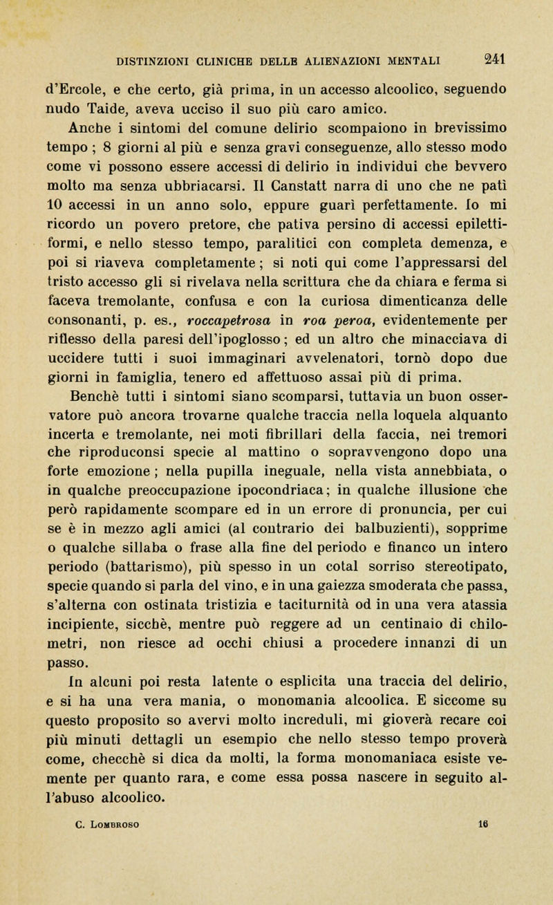 d'Ercole, e che certo, già prima, in un accesso alcoolico, seguendo nudo Taide, aveva ucciso il suo più caro amico. Anche i sintomi del comune delirio scompaiono in brevissimo tempo ; 8 giorni al più e senza gravi conseguenze, allo stesso modo come vi possono essere accessi di delirio in individui che bevvero molto ma senza ubbriacarsi. Il Ganstatt narra di uno che ne patì 10 accessi in un anno solo, eppure guarì perfettamente. Io mi ricordo un povero pretore, che pativa persino di accessi epiletti- formi, e nello stesso tempo, paralitici con completa demenza, e poi si riaveva completamente ; si noti qui come l'appressarsi del tristo accesso gli si rivelava nella scrittura che da chiara e ferma si faceva tremolante, confusa e con la curiosa dimenticanza delle consonanti, p. es., roccapetrosa in roa peroa, evidentemente per riflesso della paresi dell'ipoglosso ; ed un altro che minacciava di uccidere tutti i suoi immaginari avvelenatori, tornò dopo due giorni in famiglia, tenero ed affettuoso assai più di prima. Benché tutti i sintomi siano scomparsi, tuttavia un buon osser- vatore può ancora trovarne qualche traccia nella loquela alquanto incerta e tremolante, nei moti fibrillari della faccia, nei tremori che riproduconsi specie al mattino o sopravvengono dopo una forte emozione ; nella pupilla ineguale, nella vista annebbiata, o in qualche preoccupazione ipocondriaca; in qualche illusione che però rapidamente scompare ed in un errore di pronuncia, per cui se è in mezzo agli amici (al contrario dei balbuzienti), sopprime o qualche sillaba o frase alla fine del periodo e financo un intero periodo (battarismo), più spesso in un cotal sorriso stereotipato, specie quando si parla del vino, e in una gaiezza smoderata che passa, s'alterna con ostinata tristizia e taciturnità od in una vera atassia incipiente, sicché, mentre può reggere ad un centinaio di chilo- metri, non riesce ad occhi chiusi a procedere innanzi di un passo. In alcuni poi resta latente o esplicita una traccia del delirio, e si ha una vera mania, o monomania alcoolica. E siccome su questo proposito so avervi molto increduli, mi gioverà recare coi più minuti dettagli un esempio che nello stesso tempo proverà come, checché si dica da molti, la forma monomaniaca esiste ve- niente per quanto rara, e come essa possa nascere in seguito al- l'abuso alcoolico. C. Lombroso 16