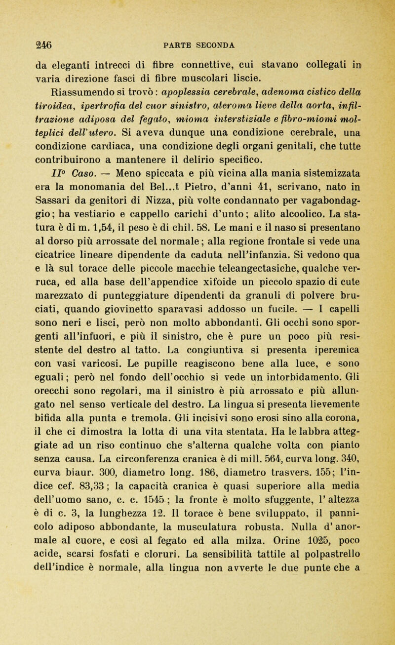 da eleganti intrecci di fibre connettive, cui stavano collegati in varia direzione fasci di fibre muscolari liscie. Riassumendo si trovò : apoplessia cerebrale, adenoma cistico della tiroidea, ipertrofia del cuor sinistro, ateroma lieve della aorta, infil- trazione adiposa del fegato, mioma interstiziale e fibro-miomi mol- teplici dell'utero. Si aveva dunque una condizione cerebrale, una condizione cardiaca, una condizione degli organi genitali, che tutte contribuirono a mantenere il delirio specifico. II0 Caso. — Meno spiccata e più vicina alla mania sistemizzata era la monomania del Bel...t. Pietro, d'anni 41, scrivano, nato in Sassari da genitori di Nizza, più volte condannato per vagabondag- gio; ha vestiario e cappello caricbi d'unto; alito alcoolico. La sta- tura è di m. 1,54, il peso è di chil. 58. Le mani e il naso si presentano al dorso più arrossate del normale ; alla regione frontale si vede una cicatrice lineare dipendente da caduta nell'infanzia. Si vedono qua e là sul torace delle piccole macchie teleangectasiche, qualche ver- ruca, ed alla base dell'appendice xifoide un piccolo spazio di cute marezzato di punteggiature dipendenti da granuli di polvere bru- ciati, quando giovinetto sparavasi addosso un fucile. — I capelli sono neri e lisci, però non molto abbondanti. Gli occhi sono spor- genti all'infuori, e più il sinistro, che è pure un poco più resi- stente del destro al tatto. La congiuntiva si presenta iperemica con vasi varicosi. Le pupille reagiscono bene alla luce, e sono eguali ; però nel fondo dell'occhio si vede un intorbidamento. Gli orecchi sono regolari, ma il sinistro è più arrossato e più allun- gato nel senso verticale del destro. La lingua si presenta lievemente bifida alla punta e tremola. Gli incisivi sono erosi sino alla corona, il che ci dimostra la lotta di una vita stentata. Ha le labbra atteg- giate ad un riso continuo che s'alterna qualche volta con pianto senza causa. La circonferenza cranica è di mi 11. 564, curva long. 340, curva biaur. 300, diametro long. 186, diametro trasvers. 155; l'in- dice cef. 83,33 ; la capacità cranica è quasi superiore alla media dell'uomo sano, e. e. 1545; la fronte è molto sfuggente, l'altezza è di e. 3, la lunghezza 12. 11 torace è bene sviluppato, il panni- colo adiposo abbondante, la musculatura robusta. Nulla d'anor- male al cuore, e così al fegato ed alla milza. Orine 1025, poco acide, scarsi fosfati e cloruri. La sensibilità tattile al polpastrello dell'indice è normale, alla lingua non avverte le due punte che a