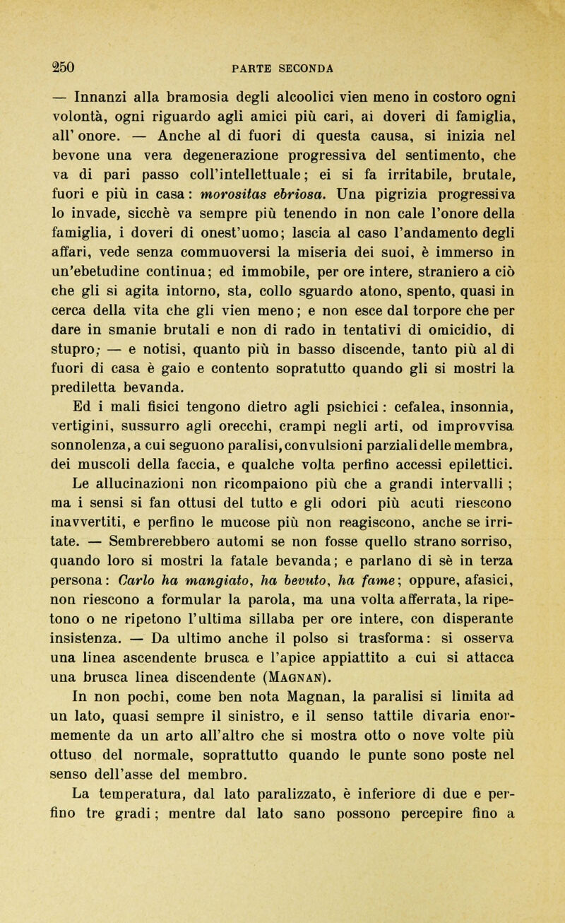 — Innanzi alla bramosia degli alcoolici vien meno in costoro ogni volontà, ogni riguardo agli amici più cari, ai doveri di famiglia, all' onore. — Anche al di fuori di questa causa, si inizia nel bevone una vera degenerazione progressiva del sentimento, che va di pari passo coll'intellettuale ; ei si fa irritabile, brutale, fuori e più in casa: morositas ebriosa. Una pigrizia progressiva lo invade, sicché va sempre più tenendo in non cale l'onore della famiglia, i doveri di onest'uomo; lascia al caso l'andamento degli affari, vede senza commuoversi la miseria dei suoi, è immerso in un'ebetudine continua; ed immobile, per ore intere, straniero a ciò che gli si agita intorno, sta, collo sguardo atono, spento, quasi in cerca della vita che gli vien meno ; e non esce dal torpore che per dare in smanie brutali e non di rado in tentativi di omicidio, di stupro; — e notisi, quanto più in basso discende, tanto più al di fuori di casa è gaio e contento sopratutto quando gli si mostri la prediletta bevanda. Ed i mali fisici tengono dietro agli psichici : cefalea, insonnia, vertigini, sussurro agli orecchi, crampi negli arti, od improvvisa sonnolenza, a cui seguono paralisi,convulsioni parzialidelle membra, dei muscoli della faccia, e qualche volta perfino accessi epilettici. Le allucinazioni non ricompaiono più che a grandi intervalli ; ma i sensi si fan ottusi del tutto e gli odori più acuti riescono inavvertiti, e perfino le mucose più non reagiscono, anche se irri- tate. — Sembrerebbero automi se non fosse quello strano sorriso, quando loro si mostri la fatale bevanda; e parlano di sé in terza persona: Carlo ha mangiato, ha bevuto, ha fame; oppure, afasici, non riescono a formular la parola, ma una volta afferrata, la ripe- tono o ne ripetono l'ultima sillaba per ore intere, con disperante insistenza. — Da ultimo anche il polso si trasforma : si osserva una linea ascendente brusca e l'apice appiattito a cui si attacca una brusca linea discendente (Magnan). In non pochi, come ben nota Magnan, la paralisi si limita ad un lato, quasi sempre il sinistro, e il senso tattile divaria enor- memente da un arto all'altro che si mostra otto o nove volte più ottuso del normale, soprattutto quando le punte sono poste nel senso dell'asse del membro. La temperatura, dal lato paralizzato, è inferiore di due e per- fino tre gradi ; mentre dal lato sano possono percepire fino a