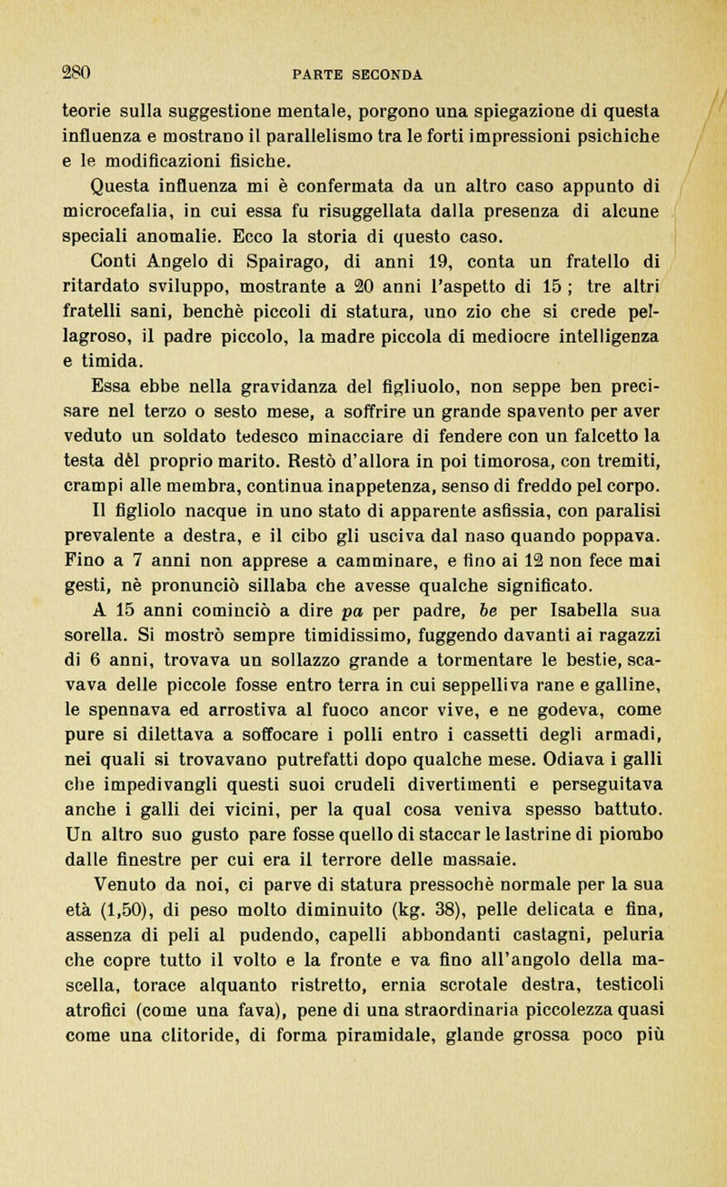 teorie sulla suggestione mentale, porgono una spiegazione di questa influenza e mostrano il parallelismo tra le forti impressioni psichiche e le modificazioni fisiche. Questa influenza mi è confermata da un altro caso appunto di microcefalia, in cui essa fu risuggellata dalla presenza di alcune speciali anomalie. Ecco la storia di questo caso. Conti Angelo di Spairago, di anni 19, conta un fratello di ritardato sviluppo, mostrante a 20 anni l'aspetto di 15 ; tre altri fratelli sani, benché piccoli di statura, uno zio che si crede pel- lagroso, il padre piccolo, la madre piccola di mediocre intelligenza e timida. Essa ebbe nella gravidanza del figliuolo, non seppe ben preci- sare nel terzo o sesto mese, a soffrire un grande spavento per aver veduto un soldato tedesco minacciare di fendere con un falcetto la testa dèi proprio marito. Restò d'allora in poi timorosa, con tremiti, crampi alle membra, continua inappetenza, senso di freddo pel corpo. Il figliolo nacque in uno stato di apparente asfissia, con paralisi prevalente a destra, e il cibo gli usciva dal naso quando poppava. Fino a 7 anni non apprese a camminare, e fino ai 12 non fece mai gesti, né pronunciò sillaba che avesse qualche significato. A 15 anni cominciò a dire pa per padre, he per Isabella sua sorella. Si mostrò sempre timidissimo, fuggendo davanti ai ragazzi di 6 anni, trovava un sollazzo grande a tormentare le bestie, sca- vava delle piccole fosse entro terra in cui seppelliva rane e galline, le spennava ed arrostiva al fuoco ancor vive, e ne godeva, come pure si dilettava a soffocare i polli entro i cassetti degli armadi, nei quali si trovavano putrefatti dopo qualche mese. Odiava i galli che impedivangli questi suoi crudeli divertimenti e perseguitava anche i galli dei vicini, per la qual cosa veniva spesso battuto. Un altro suo gusto pare fosse quello di staccar le lastrine di piombo dalle finestre per cui era il terrore delle massaie. Venuto da noi, ci parve di statura pressoché normale per la sua età (1,50), di peso molto diminuito (kg. 38), pelle delicata e fina, assenza di peli al pudendo, capelli abbondanti castagni, peluria che copre tutto il volto e la fronte e va fino all'angolo della ma- scella, torace alquanto ristretto, ernia scrotale destra, testicoli atrofici (come una fava), pene di una straordinaria piccolezza quasi come una clitoride, di forma piramidale, glande grossa poco più