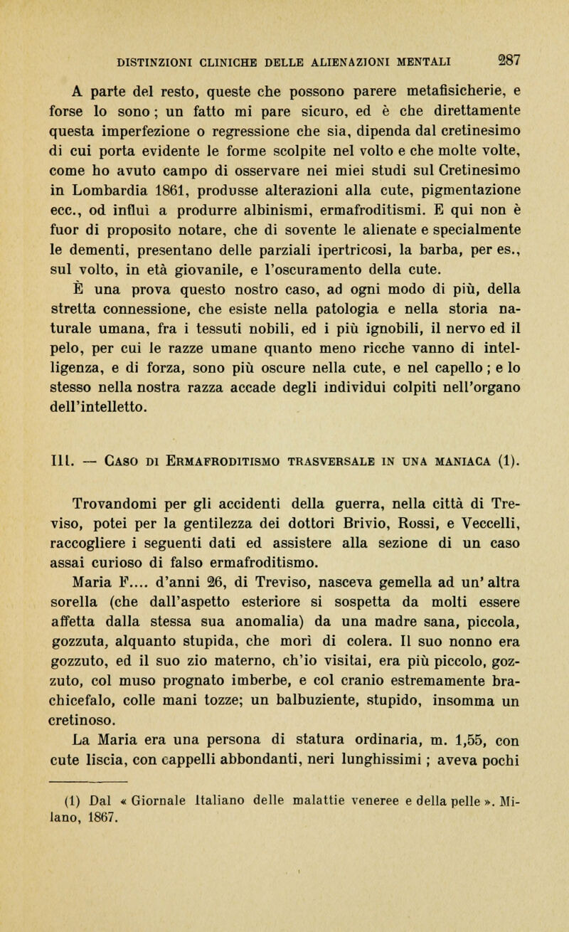 A parte del resto, queste che possono parere metafisicherie, e forse lo sono ; un fatto mi pare sicuro, ed è che direttamente questa imperfezione o regressione che sia, dipenda dal cretinesimo di cui porta evidente le forme scolpite nel volto e che molte volte, come ho avuto campo di osservare nei miei studi sul Cretinesimo in Lombardia 1861, produsse alterazioni alla cute, pigmentazione ecc., od influì a produrre albinismi, ermafroditismi. E qui non è fuor di proposito notare, che di sovente le alienate e specialmente le dementi, presentano delle parziali ipertricosi, la barba, per es., sul volto, in età giovanile, e l'oscuramento della cute. È una prova questo nostro caso, ad ogni modo di più, della stretta connessione, che esiste nella patologia e nella storia na- turale umana, fra i tessuti nobili, ed i più ignobili, il nervo ed il pelo, per cui le razze umane quanto meno ricche vanno di intel- ligenza, e di forza, sono più oscure nella cute, e nel capello ; e lo stesso nella nostra razza accade degli individui colpiti nell'organo dell'intelletto. III. — Caso di Ermafroditismo trasversale in una maniaca (1). Trovandomi per gli accidenti della guerra, nella città di Tre- viso, potei per la gentilezza dei dottori Brivio, Rossi, e Veccelli, raccogliere i seguenti dati ed assistere alla sezione di un caso assai curioso di falso ermafroditismo. Maria F.... d'anni 26, di Treviso, nasceva gemella ad un'altra sorella (che dall'aspetto esteriore si sospetta da molti essere affetta dalla stessa sua anomalia) da una madre sana, piccola, gozzuta, alquanto stupida, che morì di colera. Il suo nonno era gozzuto, ed il suo zio materno, ch'io visitai, era più piccolo, goz- zuto, col muso prognato imberbe, e col cranio estremamente bra- chicefalo, colle mani tozze; un balbuziente, stupido, insomma un cretinoso. La Maria era una persona di statura ordinaria, m. 1,55, con cute liscia, con cappelli abbondanti, neri lunghissimi ; aveva pochi (1) Dal « Giornale Italiano delle malattie veneree e della pelle ». Mi- lano, 1867.