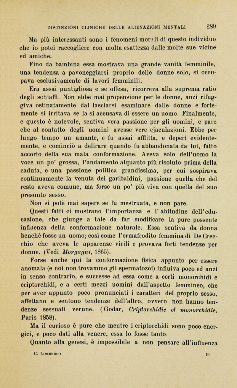 Ma più interessanti sono i fenomeni morali di questo individuo che io potei raccogliere con molta esattezza dalle molte sue vicine ed amiche. Fino da bambina essa mostrava una grande vanità femminile, una tendenza a pavoneggiarsi proprio delle donne solo, si occu- pava esclusivamente di lavori femminili. Era assai puntigliosa e se offesa, ricorreva alla suprema ratio degli schiaffi. Non ebbe mai propensione per le donne, anzi rifug- giva ostinatamente dal lasciarsi esaminare dalle donne e forte- mente si irritava se la si accusava di essere un uomo. Finalmente, e questo è notevole, sentiva vera passione per gli uomini, e pare che al contatto degli uomini avesse vere ejaculazioni. Ebbe per lungo tempo un amante, e fu assai afflitta, e deperì evidente- mente, e cominciò a delirare quando fu abbandonata da lui, fatto accorto della sua mala conformazione. Aveva solo dell'uomo la voce un po' grossa, l'andamento alquanto più risoluto prima della caduta, e una passione politica grandissima, per cui sospirava continuamente la venuta dei garibaldini, passione quella che del resto aveva comune, ma forse un po' più viva con quella del suo presunto sesso. Non si potè mai sapere se fu mestruata, e non pare. Questi fatti ci mostrano l'importanza e l'abitudine dell'edu- cazione, che giunge a tale da far modificare la pure possente influenza della conformazione naturale. Essa sentiva da donna benché fosse un uomo; così come l'ermafrodito femmina di De Orec- chio che aveva le apparenze virili e provava forti tendenze per donne. (Vedi Morgagni, 1865). Forse anche qui la conformazione fisica appunto per essere anomala (e noi non trovammo gli spermatozoi) influiva poco ed anzi in senso contrario, e successe ad essa come a certi monorchidi e criptorchidi, e a certi mezzi uomini dall'aspetto femmineo, che per aver appunto poco pronunciati i caratteri del proprio sesso, affettano e sentono tendenze dell'altro, ovvero non hanno ten- denze sessuali verune. ( Godar, Criptorchidie et monorchidie, Paris 1858). Ma il curioso è pure che mentre i criptorchidi sono poco ener- gici, e poco dati alla venere, essa lo fosse tanto. Quanto alla genesi, è impossibile a non pensare all'influenza C. Lombroso 19