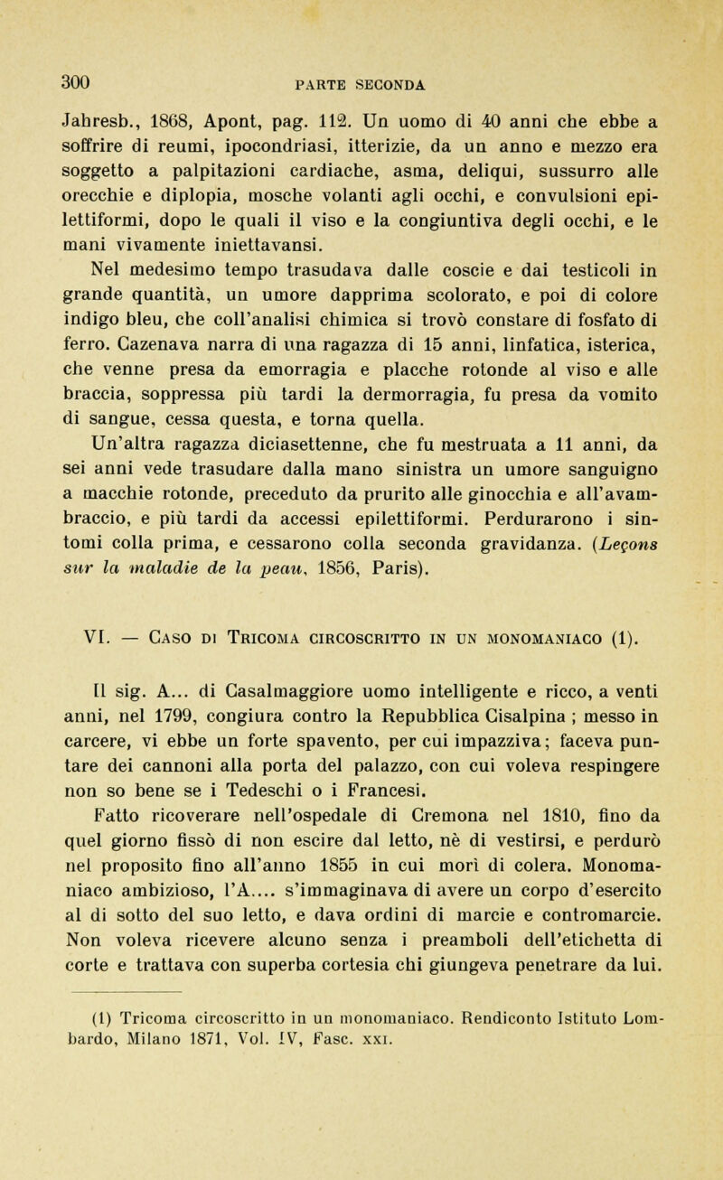 Jahresb., 1868, Apont, pag. 112. Un uomo di 40 anni che ebbe a soffrire di reumi, ipocondriasi, itterizie, da un anno e mezzo era soggetto a palpitazioni cardiache, asma, deliqui, sussurro alle orecchie e diplopia, mosche volanti agli occhi, e convulsioni epi- lettiformi, dopo le quali il viso e la congiuntiva degli occhi, e le mani vivamente iniettavansi. Nel medesimo tempo trasudava dalle coscie e dai testicoli in grande quantità, un umore dapprima scolorato, e poi di colore indigo bleu, che coll'analisi chimica si trovò constare di fosfato di ferro. Gazenava narra di una ragazza di 15 anni, linfatica, isterica, che venne presa da emorragia e placche rotonde al viso e alle braccia, soppressa più tardi la dermorragia, fu presa da vomito di sangue, cessa questa, e torna quella. Un'altra ragazza diciasettenne, che fu mestruata a 11 anni, da sei anni vede trasudare dalla mano sinistra un umore sanguigno a macchie rotonde, preceduto da prurito alle ginocchia e all'avam- braccio, e più tardi da accessi epilettiformi. Perdurarono i sin- tomi colla prima, e cessarono colla seconda gravidanza. (Lecons sur la maladie de la peau, 1856, Paris). VI. — Caso di Tricoma circoscritto in un monomaniaco (1). Il sig. A... di Gasalmaggiore uomo intelligente e ricco, a venti anni, nel 1799, congiura contro la Repubblica Cisalpina ; messo in carcere, vi ebbe un forte spavento, per cui impazziva ; faceva pun- tare dei cannoni alla porta del palazzo, con cui voleva respingere non so bene se i Tedeschi o i Francesi. Fatto ricoverare nell'ospedale di Cremona nel 1810, fino da quel giorno fissò di non escire dal letto, né di vestirsi, e perdurò nel proposito fino all'anno 1855 in cui morì di colera. Monoma- niaco ambizioso, l'A.... s'immaginava di avere un corpo d'esercito al di sotto del suo letto, e dava ordini di marcie e contromarcie. Non voleva ricevere alcuno senza i preamboli dell'etichetta di corte e trattava con superba cortesia chi giungeva penetrare da lui. (1) Tricoma circoscritto in un monomaniaco. Rendiconto Istituto Lom- bardo, Milano 1871, Voi. IV, Fase. xxi.