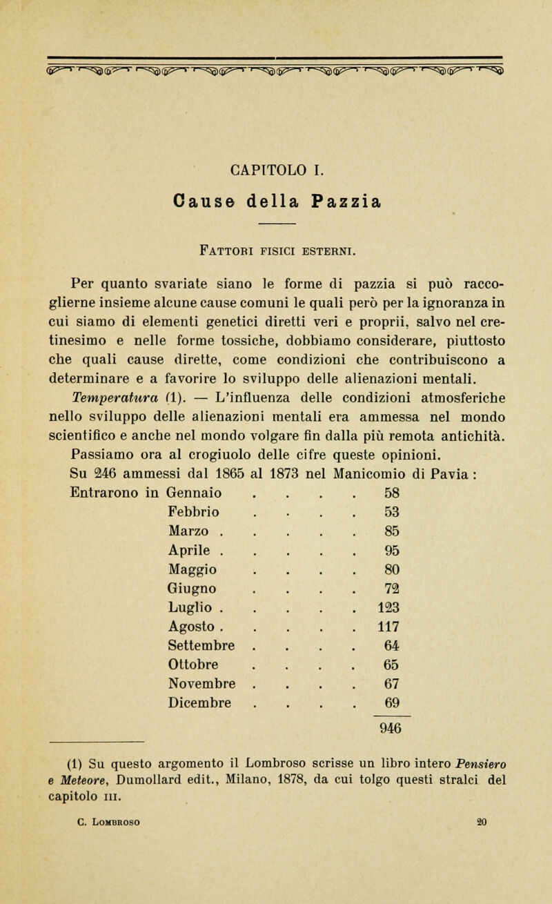 (B^—> •—<^)(j>5=—> ^lp^'r^l^'''r^^'''r^ìll^T'r^^T'r^l^T'r^ CAPITOLO I. Cause della Pazzia Fattori fisici esterni. Per quanto svariate siano le forme di pazzia si può racco- glierne insieme alcune cause comuni le quali però per la ignoranza in cui siamo di elementi genetici diretti veri e proprii, salvo nel cre- tinesimo e nelle forme tossiche, dobbiamo considerare, piuttosto che quali cause dirette, come condizioni che contribuiscono a determinare e a favorire lo sviluppo delle alienazioni mentali. Temperatura (1). — L'influenza delle condizioni atmosferiche nello sviluppo delle alienazioni mentali era ammessa nel mondo scientifico e anche nel mondo volgare fin dalla più remota antichità. Passiamo ora al crogiuolo delle cifre queste opinioni. Su 246 ammessi dal 1865 al 1873 nel Manicomio di Pavia : Entrarono in Gennaio Febbrio 53 Marzo . 85 Aprile . 95 Maggio 80 Giugno 72 Luglio . 123 Agosto . 117 Settembre 64 Ottobre 65 Novembre 67 Dicembre 69 946 (1) Su questo argomento il Lombroso scrisse un libro intero Pensiero e Meteore, Dumollard edit., Milano, 1878, da cui tolgo questi stralci del capitolo in. C Lombroso 20