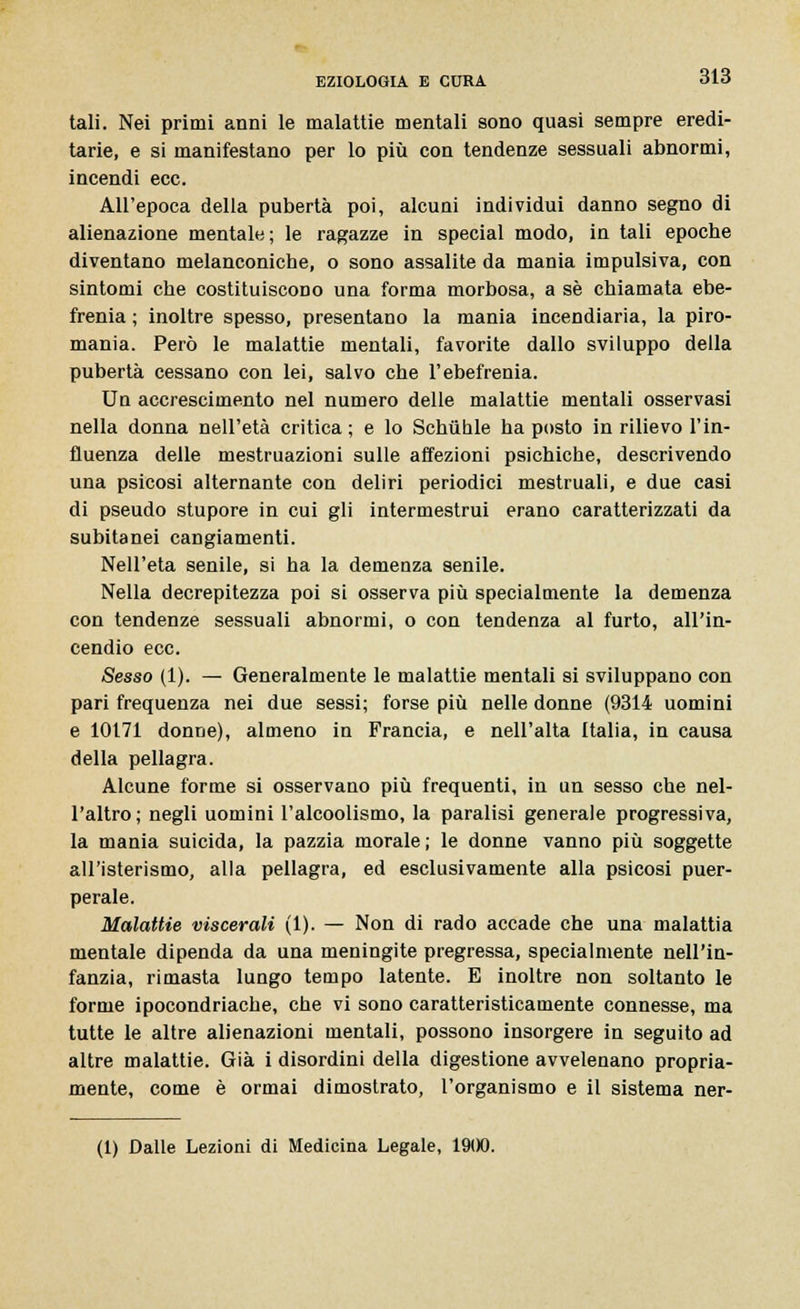 tali. Nei primi anni le malattie mentali sono quasi sempre eredi- tarie, e si manifestano per lo più con tendenze sessuali abnormi, incendi ecc. All'epoca della pubertà poi, alcuni individui danno segno di alienazione mentale ; le ragazze in special modo, in tali epoche diventano melanconiche, o sono assalite da mania impulsiva, con sintomi che costituiscono una forma morbosa, a sé chiamata ebe- frenia ; inoltre spesso, presentano la mania incendiaria, la piro- mania. Però le malattie mentali, favorite dallo sviluppo della pubertà cessano con lei, salvo che l'ebefrenia. Un accrescimento nel numero delle malattie mentali osservasi nella donna nell'età critica ; e lo Schuhle ha posto in rilievo l'in- fluenza delle mestruazioni sulle affezioni psichiche, descrivendo una psicosi alternante con deliri periodici mestruali, e due casi di pseudo stupore in cui gli intermestrui erano caratterizzati da subitanei cangiamenti. Nell'età senile, si ha la demenza senile. Nella decrepitezza poi si osserva più specialmente la demenza con tendenze sessuali abnormi, o con tendenza al furto, all'in- cendio ecc. Sesso (1). — Generalmente le malattie mentali si sviluppano con pari frequenza nei due sessi; forse più nelle donne (9314 uomini e 10171 donne), almeno in Francia, e nell'alta Italia, in causa della pellagra. Alcune forme si osservano più frequenti, in un sesso che nel- l'altro; negli uomini l'alcoolismo, la paralisi generale progressiva, la mania suicida, la pazzia morale; le donne vanno più soggette all'isterismo, alla pellagra, ed esclusivamente alla psicosi puer- perale. Malattie viscerali (1). — Non di rado accade che una malattia mentale dipenda da una meningite pregressa, specialmente nell'in- fanzia, rimasta lungo tempo latente. E inoltre non soltanto le forme ipocondriache, che vi sono caratteristicamente connesse, ma tutte le altre alienazioni mentali, possono insorgere in seguito ad altre malattie. Già i disordini della digestione avvelenano propria- mente, come è ormai dimostrato, l'organismo e il sistema ner-