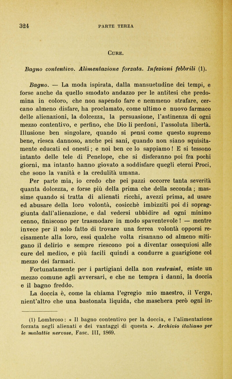 Cure. Bagno contentivo. Alimentazione forzata. Infezioni febbrili (1). Bagno. — La moda ispirata, dalla mansuetudine dei tempi, e forse anche da quello smodato andazzo per le antitesi che predo- mina in coloro, che non sapendo fare e nemmeno strafare, cer- cano almeno disfare, ha proclamato, come ultimo e nuovo farmaco delle alienazioni, la dolcezza, la persuasione, l'astinenza di ogni mezzo contentivo, e perfino, che Dio li perdoni, l'assoluta libertà. Illusione ben singolare, quando si pensi come questo supremo bene, riesca dannoso, anche pei sani, quando non siano squisita- mente educati ed onesti ; e noi ben ce lo sappiamo ! E si tessono intanto delle tele di Penelope, che si disferanno poi fra pochi giorni, ma intanto hanno giovato a soddisfare quegli eterni Proci, che sono la vanità e la credulità umana. Per parte mia, io credo che pei pazzi occorre tanta severità quanta dolcezza, e forse più della prima che della seconda ; mas- sime quando si tratta di alienati ricchi, avezzi prima, ad usare ed abusare della loro volontà, cosicché imbizziti poi di soprag- giunta dall'alienazione, e dal vedersi ubbidire ad ogni minimo cenno, finiscono per trasmodare in modo spaventevole ! — mentre invece per il solo fatto di trovare una ferrea volontà opporsi re- cisamente alla loro, essi qualche volta risanano od almeno miti- gano il delirio e sempre riescono poi a diventar ossequiosi alle cure del medico, e più facili quindi a condurre a guarigione col mezzo dei farmaci. Fortunatamente per i partigiani della non restraint, esiste un mezzo comune agli avversari, e che ne tempra i danni, la doccia e il bagno freddo. La doccia è, come la chiama l'egregio mio maestro, il Verga, nient'altro che una bastonata liquida, che maschera però ogni in- (I) Lombroso: « Il bagno contentivo per la doccia, e l'alimentazione forzata negli alienati e dei vantaggi di questa ». Archivio italiano per le malattie nervose, Fase. ITI, 1869.