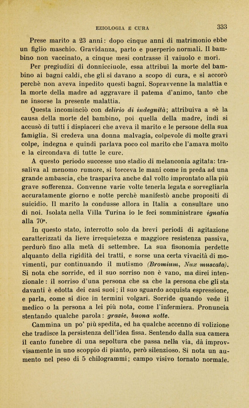 Prese marito a 23 anni : dopo cinque anni di matrimonio ebbe un figlio mascbio. Gravidanza, parto e puerperio normali. Il bam- bino non vaccinato, a cinque mesi contrasse il vaiuolo e morì. Per pregiudizi di donnicciuole, essa attribuì la morte del bam- bino ai bagni caldi, che gli si davano a scopo di cura, e si accorò perchè non aveva inpedito questi bagni. Sopravvenne la malattia e la morte della madre ad aggravare il patema d'animo, tanto che ne insorse la presente malattia. Questa incominciò con delirio di indegnità; attribuiva a sé la causa della morte del bambino, poi quella della madre, indi si accusò di tutti i dispiaceri che aveva il marito e le persone della sua famiglia. Si credeva una donna malvagia, colpevole di molte gravi colpe, indegna e quindi parlava poco col marito che l'amava molto e la circondava di tutte le cure. A questo periodo successe uno stadio di melanconia agitata: tra- saliva al menomo rumore, si torceva le mani come in preda ad una grande ambascia, che traspariva anche dal volto improntato alla più grave sofferenza. Convenne varie volte tenerla legata e sorvegliarla accuratamente giorno e notte perchè manifestò anche propositi di suicidio. Il marito la condusse allora in Italia a consultare uno di noi. Isolata nella Villa Turina io le feci somministrare ignatia alla 70». In questo stato, interrotto solo da brevi periodi di agitazione caratterizzati da lieve irrequietezza e maggiore resistenza passiva, perdurò fino alla metà di settembre. La sua fisonomia perdette alquanto della rigidità dei tratti, e sorse una certa vivacità di mo- vimenti, pur continuando il mutismo (Bromium, Nux muscaia). Si nota che sorride, ed il suo sorriso non è vano, ma direi inten- zionale : il sorriso d'una persona che sa che la persona che gli sta davanti è edotta dei casi suoi ; il suo sguardo acquista espressione, e parla, come si dice in termini volgari. Sorride quando vede il medico o la persona a lei più nota, come l'infermiera. Pronuncia stentando qualche parola : grazie, buona notte. Cammina un po' più spedita, ed ha qualche accenno di volizione che tradisce la persistenza dell'idea fissa. Sentendo dalla sua camera il canto funebre di una sepoltura che passa nelk via, dà improv- visamente in uno scoppio di pianto, però silenzioso. Si nota un au- mento nel peso di 5 chilogrammi; campo visivo tornato normale.