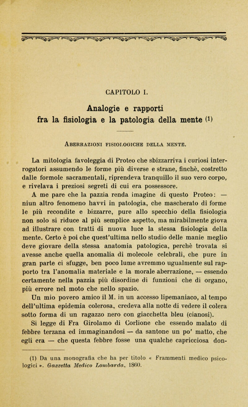 <S^~> r-<^)(55=-s >^^^T^(p^'r^(g^'r^(p^T^)lF^'r;!^)IP^'r;!^ CAPITOLO I. Analogie e rapporti fra la fisiologia e la patologia della mente (*) Aberrazioni fisiologiche della mente. La mitologia favoleggia di Proteo che sbizzarriva i curiosi inter- rogatori assumendo le forme più diverse e strane, finché, costretto dalle formole sacramentali, riprendeva tranquillo il suo vero corpo, e rivelava i preziosi segreti di cui era possessore. A me pare che la pazzia renda imagine di questo Proteo: — niun altro fenomeno havvi in patologia, che mascherato di forme le più recondite e bizzarre, pure allo specchio della fisiologia non solo si riduce al più semplice aspetto, ma mirabilmente giova ad illustrare con tratti di nuova luce la stessa fisiologia della mente. Certo è poi che quest'ultima nello studio delle manie meglio deve giovare della stessa anatomia patologica, perchè trovata si avesse anche quella anomalia di molecole celebrali, che pure in gran parte ci sfugge, ben poco lume avremmo ugualmente sul rap- porto tra l'anomalia materiale e la morale aberrazione, — essendo certamente nella pazzia più disordine di funzioni che di organo, più errore nel moto che nello spazio. Un mio povero amico il M. in un accesso lipemaniaco, al tempo dell'ultima epidemia colerosa, credeva alla notte di vedere il colera sotto forma di un ragazzo nero con giacchetta bleu (cianosi). Si legge di Fra Girolamo di Corlione che essendo malato di febbre terzana ed immaginandosi — da santone un po' matto, che egli era — che questa febbre fosse una qualche capricciosa don- (1) Da una monografia che ha per titolo « Frammenti medico psico- logici ». Gazzetta Medico Lombarda, 1860.