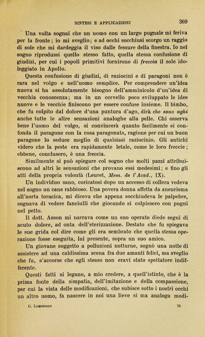 Una volta sognai che un uomo con un largo pugnale mi feriva per la fronte ; io mi sveglio; e ad occhi socchiusi scorgo un raggio di sole che mi dardeggia il viso dalle fessure della finestra. Io nel sogno riprodussi quello stesso fatto, quella stessa confusione di giudizi, per cui i popoli primitivi fornirono di freccia il sole ido- leggiato in Apollo. Questa confusione di giudizi, di raziocini e di paragoni non è rara nel volgo e nell'uomo semplice. Per comprendere un'idea nuova si ha assolutamente bisogno dell'amminicolo d'un'idea di vecchia conoscenza; ma in un cervello poco sviluppato le idee nuove e le vecchie finiscono per essere confuse insieme. Il bimbo, che fu colpito dal dolore d'una puntura d'ago, dirà che sono aghi anche tutte le altre sensazioni analoghe alla pelle. Chi osserva bene l'uomo del volgo, si convincerà quanto facilmente ei con- fonda il paragone con la cosa paragonata, ragione per cui un buon paragone lo seduce meglio di qualsiasi raziocinio. Gli antichi videro che la peste era rapidamente letale, come le loro freccie ; ebbene, conclusero, è una freccia. Similmente si può spiegare col sogno che molti pazzi attribui- scono ad altri le sensazioni che provano essi medesimi ; e fino gli atti della propria volontà (Leuret, Meni, de l'Acad., IX). Un individuo sano, coricatosi dopo un accesso di collera vedeva nel sogno un cane rabbioso. Una povera donna affetta da aneurisma all'aorta toracica, mi diceva che appena socchiudeva le palpebre, sognava di vedere fanciulli che giocando si colpissero con pugni nel petto. Il dott. Asson mi narrava come un suo operato diede segni di acuto dolore, ad onta dell'eterizzazione. Destato che fu spiegava le sue grida col dire come gli era sembrato che quella stessa ope- razione fosse eseguita, lui presente, sopra un suo amico. Un giovane soggetto a polluzioni notturne, sognò una notte di assistere ad una caldissima scena fra due amanti felici, ma sveglio che fu, s'accorse che egli stesso non eravi stato spettatore indif- ferente. Questi fatti si legano, a mio credere, a quell'istinto, che è la prima fonte della simpatia, dell'imitazione e della compassione, per cui la vista delle modificazioni, che subisce sotto i nostri occhi un altro uomo, fa nascere in noi una lieve sì ma analoga modi- C. Lombroso 2t