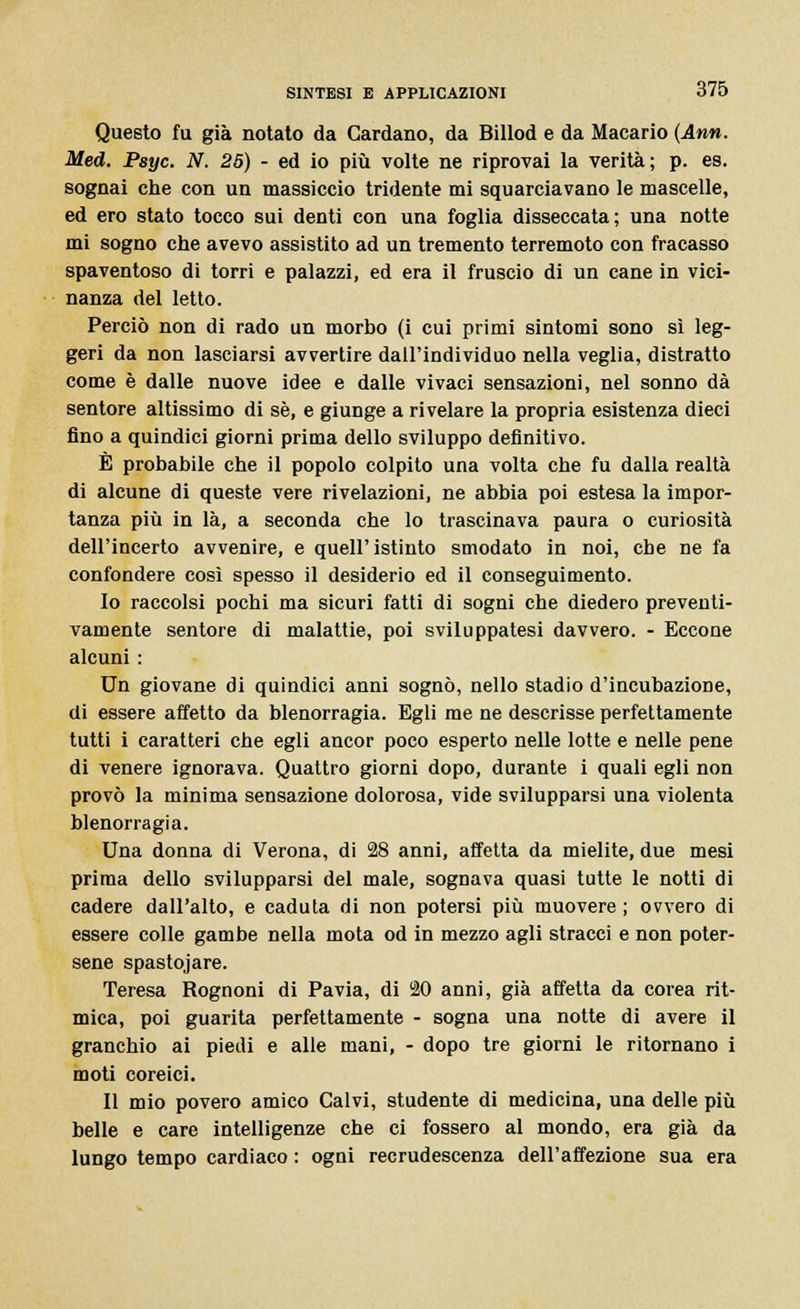 Questo fu già notato da Cardano, da Billod e da Macario (Ann. Med. Psyc. N. 25) - ed io più volte ne riprovai la verità; p. es. sognai che con un massiccio tridente mi squarciavano le mascelle, ed ero stato tocco sui denti con una foglia disseccata; una notte mi sogno che avevo assistito ad un tremento terremoto con fracasso spaventoso di torri e palazzi, ed era il fruscio di un cane in vici- nanza del letto. Perciò non di rado un morbo (i cui primi sintomi sono sì leg- geri da non lasciarsi avvertire dall'individuo nella veglia, distratto come è dalle nuove idee e dalle vivaci sensazioni, nel sonno dà sentore altissimo di sé, e giunge a rivelare la propria esistenza dieci fino a quindici giorni prima dello sviluppo definitivo. È probabile che il popolo colpito una volta che fu dalla realtà di alcune di queste vere rivelazioni, ne abbia poi estesa la impor- tanza più in là, a seconda che lo trascinava paura o curiosità dell'incerto avvenire, e quell'istinto smodato in noi, cbe ne fa confondere così spesso il desiderio ed il conseguimento. 10 raccolsi pochi ma sicuri fatti di sogni che diedero preventi- vamente sentore di malattie, poi sviluppatesi davvero. - Eccone alcuni : Un giovane di quindici anni sognò, nello stadio d'incubazione, di essere affetto da blenorragia. Egli me ne descrisse perfettamente tutti i caratteri che egli ancor poco esperto nelle lotte e nelle pene di venere ignorava. Quattro giorni dopo, durante i quali egli non provò la minima sensazione dolorosa, vide svilupparsi una violenta blenorragia. Una donna di Verona, di 28 anni, affetta da mielite, due mesi prima dello svilupparsi del male, sognava quasi tutte le notti di cadere dall'alto, e caduta di non potersi più muovere ; ovvero di essere colle gambe nella mota od in mezzo agli stracci e non poter- sene spastojare. Teresa Rognoni di Pavia, di 20 anni, già affetta da corea rit- mica, poi guarita perfettamente - sogna una notte di avere il granchio ai piedi e alle mani, - dopo tre giorni le ritornano i moti coreici. 11 mio povero amico Calvi, studente di medicina, una delle più belle e care intelligenze che ci fossero al mondo, era già da lungo tempo cardiaco : ogni recrudescenza dell'affezione sua era