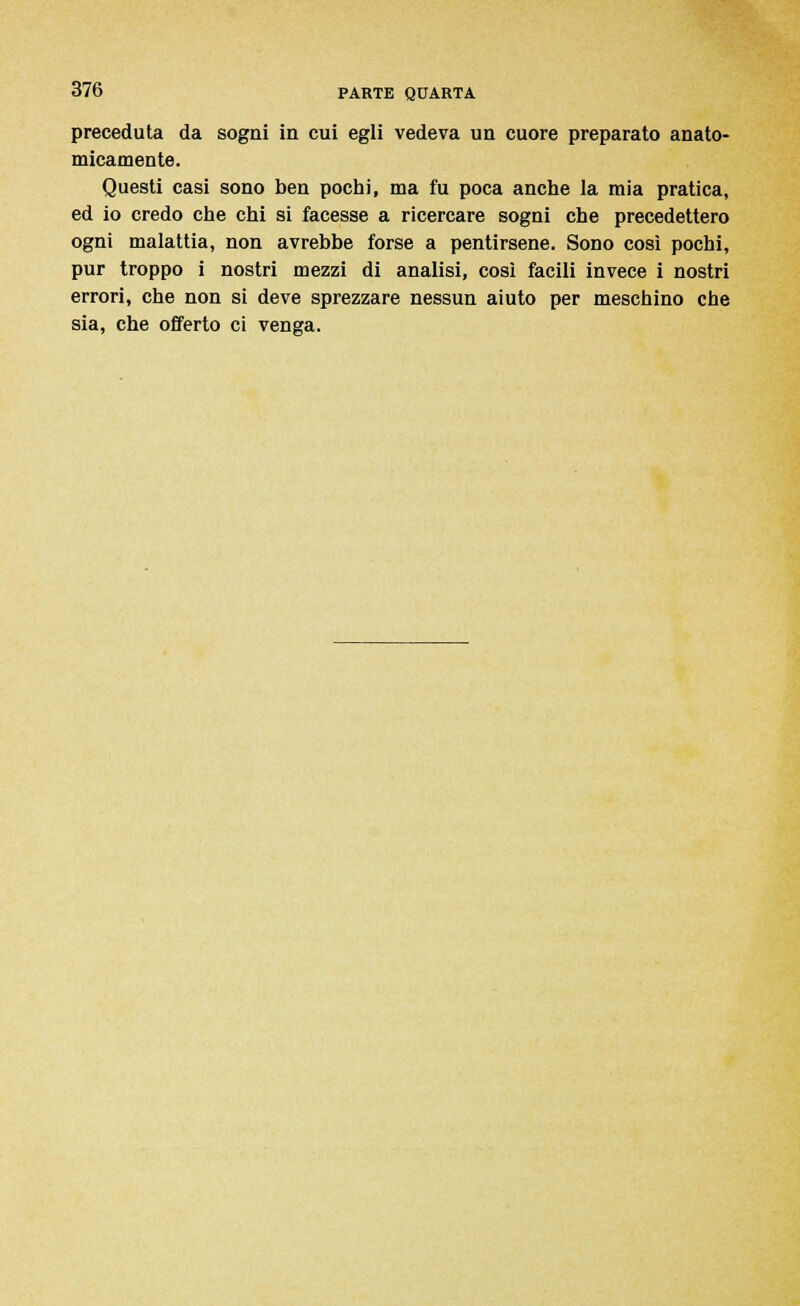 preceduta da sogni in cui egli vedeva un cuore preparato anato- micamente. Questi casi sono ben pochi, ma fu poca anche la mia pratica, ed io credo che chi si facesse a ricercare sogni che precedettero ogni malattia, non avrebbe forse a pentirsene. Sono così pochi, pur troppo i nostri mezzi di analisi, così facili invece i nostri errori, che non si deve sprezzare nessun aiuto per meschino che sia, che offerto ci venga.