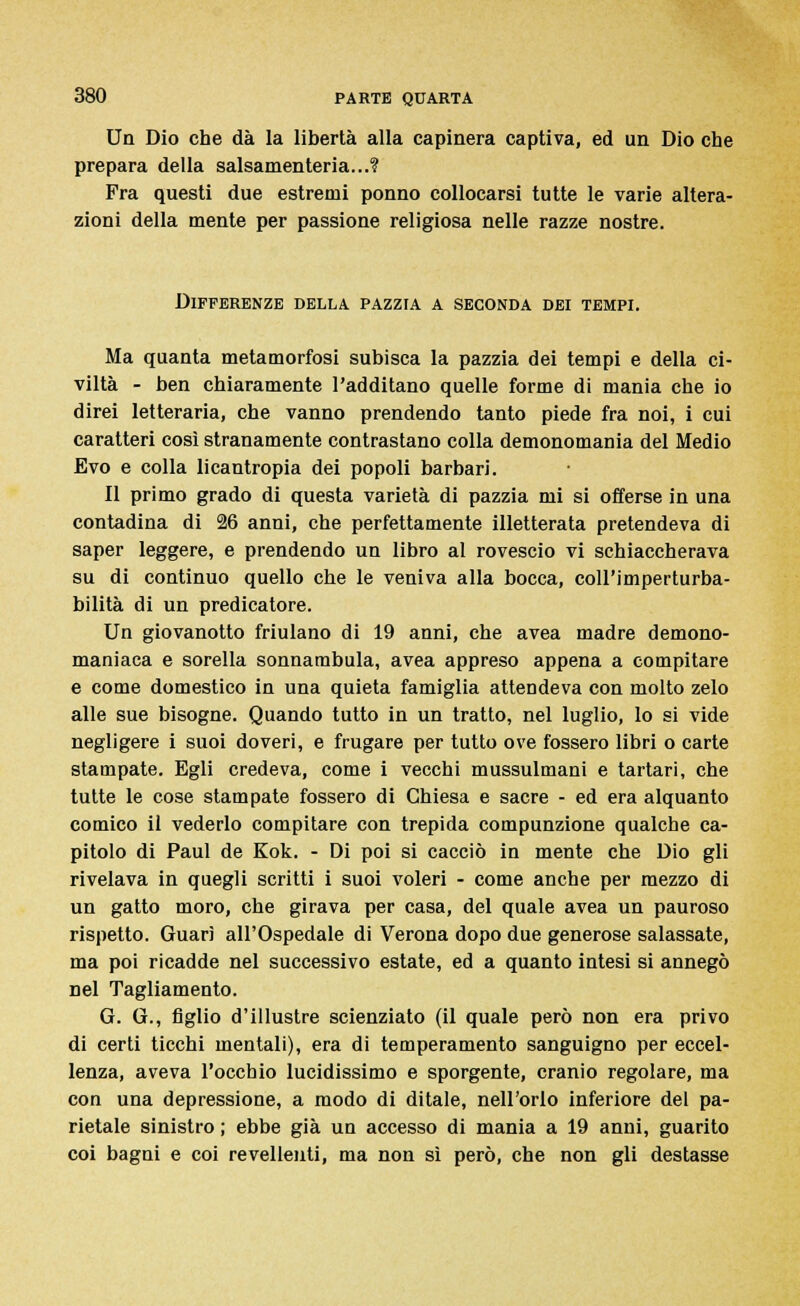 Un Dio che dà la libertà alla capinera captiva, ed un Dio che prepara della salsamenteria...? Fra questi due estremi ponno collocarsi tutte le varie altera- zioni della mente per passione religiosa nelle razze nostre. Differenze della pazzia a seconda dei tempi. Ma quanta metamorfosi subisca la pazzia dei tempi e della ci- viltà - ben chiaramente l'additano quelle forme di mania che io direi letteraria, che vanno prendendo tanto piede fra noi, i cui caratteri così stranamente contrastano colla demonomania del Medio Evo e colla licantropia dei popoli barbari. Il primo grado di questa varietà di pazzia mi si offerse in una contadina di 26 anni, che perfettamente illetterata pretendeva di saper leggere, e prendendo un libro al rovescio vi schiaccherava su di continuo quello che le veniva alla bocca, coll'imperturba- bilità di un predicatore. Un giovanotto friulano di 19 anni, che avea madre demono- maniaca e sorella sonnambula, avea appreso appena a compitare e come domestico in una quieta famiglia attendeva con molto zelo alle sue bisogne. Quando tutto in un tratto, nel luglio, lo si vide negligere i suoi doveri, e frugare per tutto ove fossero libri o carte stampate. Egli credeva, come i vecchi mussulmani e tartari, che tutte le cose stampate fossero di Chiesa e sacre - ed era alquanto comico il vederlo compitare con trepida compunzione qualche ca- pitolo di Paul de Kok. - Di poi si cacciò in mente che Dio gli rivelava in quegli scritti i suoi voleri - come anche per mezzo di un gatto moro, che girava per casa, del quale avea un pauroso rispetto. Guarì all'Ospedale di Verona dopo due generose salassate, ma poi ricadde nel successivo estate, ed a quanto intesi si annegò nel Tagliamento. G. G., figlio d'illustre scienziato (il quale però non era privo di certi ticchi mentali), era di temperamento sanguigno per eccel- lenza, aveva l'occhio lucidissimo e sporgente, cranio regolare, ma con una depressione, a modo di ditale, nell'orlo inferiore del pa- rietale sinistro ; ebbe già un accesso di mania a 19 anni, guarito coi bagni e coi revellenti, ma non sì però, che non gli destasse