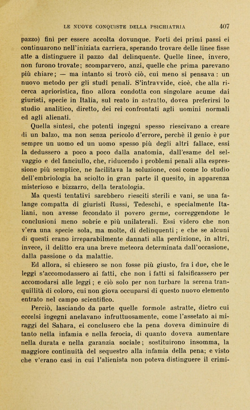 pazzo) finì per essere accolta dovunque. Forti dei primi passi ei continuarono nell'iniziata carriera, sperando trovare delle linee fisse atte a distinguere il pazzo dal delinquente. Quelle linee, invero, non furono trovate ; scomparvero, anzi, quelle che prima parevano più chiare; — ma intanto si trovò ciò, cui meno si pensava: un nuovo metodo per gli studi penali. S'intravvide, cioè, che alla ri- cerca aprioristica, fino allora condotta con singolare acume dai giuristi, specie in Italia, sul reato in astratto, dovea preferirsi lo studio analitico, diretto, dei rei confrontati agli uomini normali ed agli alienati. Quella sintesi, che potenti ingegai spesso riescivano a creare di un balzo, ma non senza pericolo d'errore, perchè il genio è pur sempre un uomo ed un uomo spesso più degli altri fallace, essi la dedussero a poco a poco dalla anatomia, dall'esame del sel- vaggio e del fanciullo, che, riducendo i problemi penali alla espres- sione più semplice, ne facilitava la soluzione, così come lo studio dell'embriologia ha sciolto in gran parte il quesito, in apparenza misterioso e bizzarro, della teratologia. Ma, questi tentativi sarebbero riesciti sterili e vani, se una fa- lange compatta di giuristi Russi, Tedeschi, e specialmente Ita- liani, non avesse fecondato il povero germe, correggendone le conclusioni meno sobrie e più unilaterali. Essi videro che non v'era una specie sola, ma molte, di delinquenti ; e che se alcuni di questi erano irreparabilmente dannati alla perdizione, in altri, invece, il delitto era una breve meteora determinata dall'occasione, dalla passione o da malattie. Ed allora, si chiesero se non fosse più giusto, fra i due, che le leggi s'accomodassero ai fatti, che non i fatti si falsificassero per accomodarsi alle leggi ; e ciò solo per non turbare la serena tran- quillità di coloro, cui non giova occuparsi di questo nuovo elemento entrato nel campo scientifico. Perciò, lasciando da parte quelle formole astratte, dietro cui eccelsi ingegni anelavano infruttuosamente, come l'assetato ai mi- raggi del Sahara, ei conclusero che la pena doveva diminuire di tanto nella infamia e nella ferocia, di quanto doveva aumentare nella durata e nella garanzia sociale ; sostituirono insomma, la maggiore continuità del sequestro alla infamia della pena; e visto che v'erano casi in cui l'alienista non poteva distinguere il crimi-