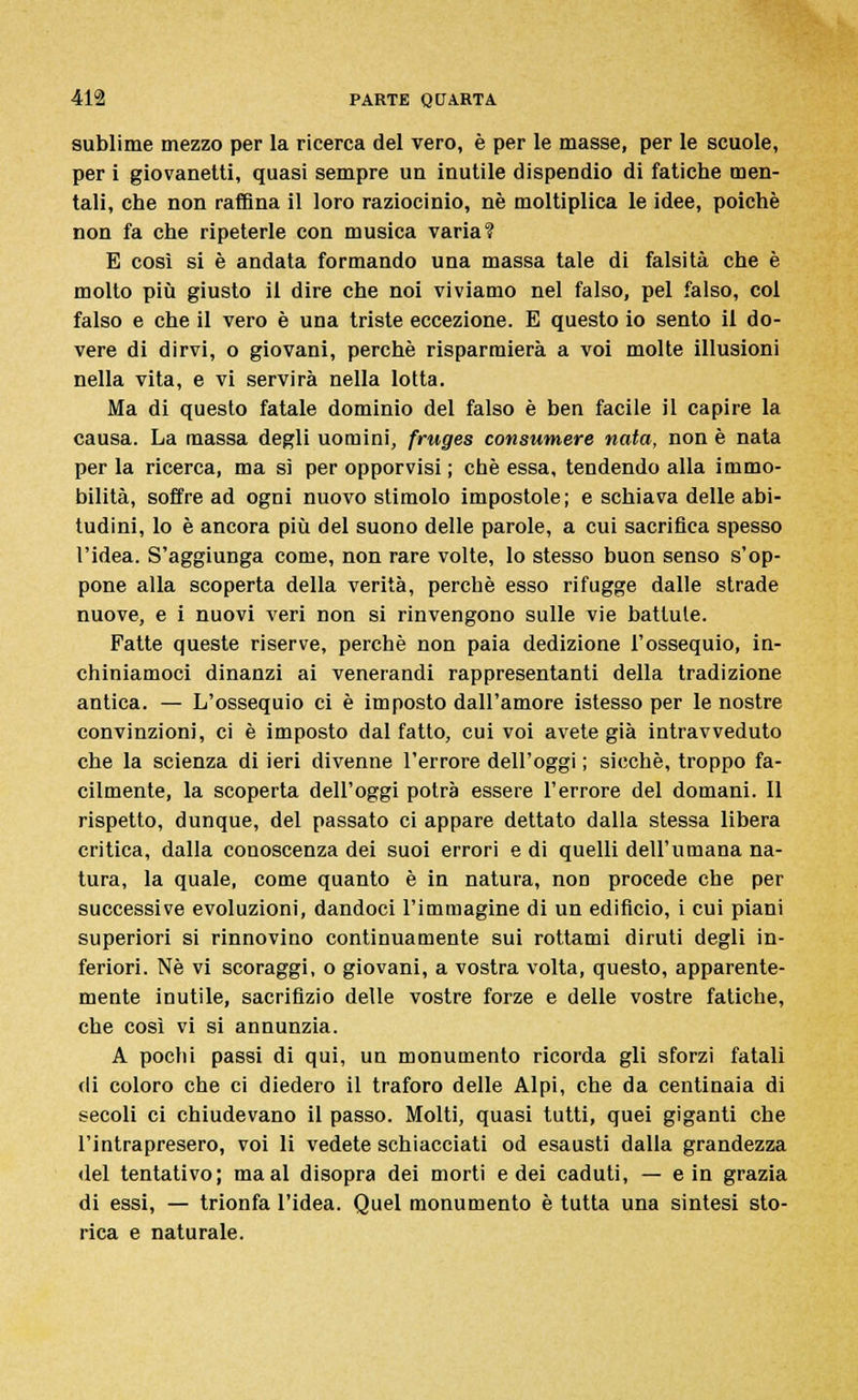 sublime mezzo per la ricerca del vero, è per le masse, per le scuole, per i giovanetti, quasi sempre un inutile dispendio di fatiche men- tali, che non raffina il loro raziocinio, né moltiplica le idee, poiché non fa che ripeterle con musica varia? E così si è andata formando una massa tale di falsità che è molto più giusto il dire che noi viviamo nel falso, pel falso, col falso e che il vero è una triste eccezione. E questo io sento il do- vere di dirvi, o giovani, perchè risparmierà a voi molte illusioni nella vita, e vi servirà nella lotta. Ma di questo fatale dominio del falso è ben facile il capire la causa. La massa degli uomini, fruges consumere nata, non è nata perla ricerca, ma sì per opporvisi ; che essa, tendendo alla immo- bilità, soffre ad ogni nuovo stimolo impostole; e schiava delle abi- tudini, lo è ancora più del suono delle parole, a cui sacrifica spesso l'idea. S'aggiunga come, non rare volte, lo stesso buon senso s'op- pone alla scoperta della verità, perchè esso rifugge dalle strade nuove, e i nuovi veri non si rinvengono sulle vie battute. Fatte queste riserve, perchè non paia dedizione l'ossequio, in- chiniamoci dinanzi ai venerandi rappresentanti della tradizione antica. — L'ossequio ci è imposto dall'amore istesso per le nostre convinzioni, ci è imposto dal fatto, cui voi avete già intravveduto che la scienza di ieri divenne l'errore dell'oggi ; sicché, troppo fa- cilmente, la scoperta dell'oggi potrà essere l'errore del domani. Il rispetto, dunque, del passato ci appare dettato dalla stessa libera critica, dalla conoscenza dei suoi errori e di quelli dell'umana na- tura, la quale, come quanto è in natura, non procede che per successive evoluzioni, dandoci l'immagine di un edificio, i cui piani superiori si rinnovino continuamente sui rottami diruti degli in- feriori. Né vi scoraggi, o giovani, a vostra volta, questo, apparente- mente inutile, sacrifizio delle vostre forze e delle vostre fatiche, che così vi si annunzia. A pochi passi di qui, un monumento ricorda gli sforzi fatali di coloro che ci diedero il traforo delle Alpi, che da centinaia di secoli ci chiudevano il passo. Molti, quasi tutti, quei giganti che l'intrapresero, voi li vedete schiacciati od esausti dalla grandezza del tentativo; ma al disopra dei morti e dei caduti, — e in grazia di essi, — trionfa l'idea. Quel monumento è tutta una sintesi sto- rica e naturale.