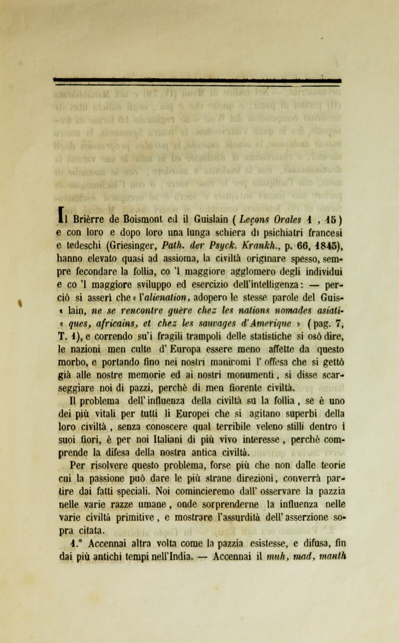 Il Brièrre de Boismont ed il Guislain ( Lecons Orales \ , 46) e con loro e dopo loro una lunga schiera di psichiatri francesi e tedeschi (Griesinger, Patii, der Psyck. Krankh., p. 66, 1845), hanno elevato quasi ad assioma, la civiltà originare spesso, sem- pre fecondare la follia, co '1 maggiore agglomero degli individui e co '1 maggiore sviluppo ed esercizio dell'intelligenza : — per- ciò si asserì che « Valienation, adopero le stesse parole del Guis- t lain, ne se renconlre guère chez les nations nomades asiati' « ques, africains, et chez les sauvages d'Amerique » ( pag. 7, T. i), e correndo su'i fragili trampoli delle statistiche si osò dire, le nazioni men cnlte d' Europa essere meno affette da questo morbo, e portando fino nei nostri manicomi 1' offesa che si gettò già alle nostre memorie ed ai nostri monumenti, si disse scar- seggiare noi di pazzi, perchè di men fiorente civiltà. Il problema dell' influenza della civiltà su la follia, se è uno dei più vitali per tutti li Europei che si agitano superbi della loro civiltà , senza conoscere qual terribile veleno stilli dentro i suoi fiori, è per noi Italiani di più vivo interesse , perchè com- prende la difesa della nostra antica civiltà. Per risolvere questo problema, forse più che non dalle teorie cui la passione può dare le più strane direzioni, converrà par- lire dai fatti speciali. Noi comincieremo dall' osservare la pazzia nelle varie razze umane, onde sorprenderne la influenza nelle varie civiltà primitive, e mostrare l'assurdità dell' asserzione so- pra citata. A. Accennai altra volta come la pazzia esistesse, e difusa, fin dai più antichi tempi nell'India. — Accennai il mah, mad, manth