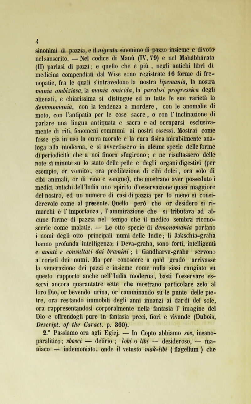 A sinonimi di pazzia, e il nigrala sinonimo di pazzo insieme e divoto nel sanscrito. —Nel codice di Manu (IV, 79) e nel Mahàbhàrata (II) parlasi di pazzi ; e quello che è più , negli antichi libri di medicina compendiali dal Wise sono registrate 16 forme di fre- nopatie, fra le quali s'intravedono la nostra lipemania, la nostra mania ambiziosa, la mania omicida, la paralisi progressiva degli alienati, e chiarissima si distingue ed in tutte le sue varietà la demonomania, con la tendenza a mordere, con le anomalie di moto, con l'antipatia per le cose sacre, o con l'inclinazione di parlare una lingua antiquata e sacra e ad occuparsi esclusiva- mente di riti, fenomeni communi ai nostri ossessi. Mostrai come fosse già in uso la cu ra morale e la cura fisica mirabilmente ana- loga alla moderna, e si avvertissero in alcune specie delle forme di periodicità che a noi finora sfugirono ; e ne risultassero delle note si minute su lo slato delle pelle e degl i organi digestivi (per esempio, or vomito, ora predilezione di cibi dolci, ora solo di cibi animali, or di vino e sangue), che mostrano aver posseduto i medici antichi dell'India uno spirito d'osservazione quasi maggiore del nostro, ed un numero di casi di pazzia per lo meno sì consi- derevole come al presente. Quello però che or desidero si ri- marchi è l'importanza , t ammirazione che si tributava ad al- cune forme di pazzia nel tempo che il medico sembra ricono- scerle come malatie. — Le otto specie di demonomania portano i nomi degli otto principali numi delle Indie; li Jakschia-graha hanno profunda intelligenza; i Deva-graha, sono forti, intelligenti e amati e consultali dai bramini ; i Gandharva-graha servono a coristi dei numi. Ma per conoscere a qual grado arrivasse la venerazione dei pazzi e insieme come nulla siasi cangialo su questo rapporto anche nell' India moderna, basti l'osservare es- servi ancora quarantatre sette che mostrano particolare zelo al loro Dio, or bevendo urina, or camminando su le punte delle pie- tre, ora restando immobili degli anni innanzi ai dardi del sole, ora rappresentandosi corporalmente nella fantasia 1' imagine del Dio e offrendogli pure in fantasia preci, fiori e vivande (Dubois, Descript, of the Caracl. p. 360). 2.° Passiamo ora agli Egizj. — In Copto abbiamo sos, insano- paralilico; sbosci — delirio ; lobi o libi — desideroso, — ma- niaco — indemonialo, onde il vetusto mak-libi ( flagellum ) che