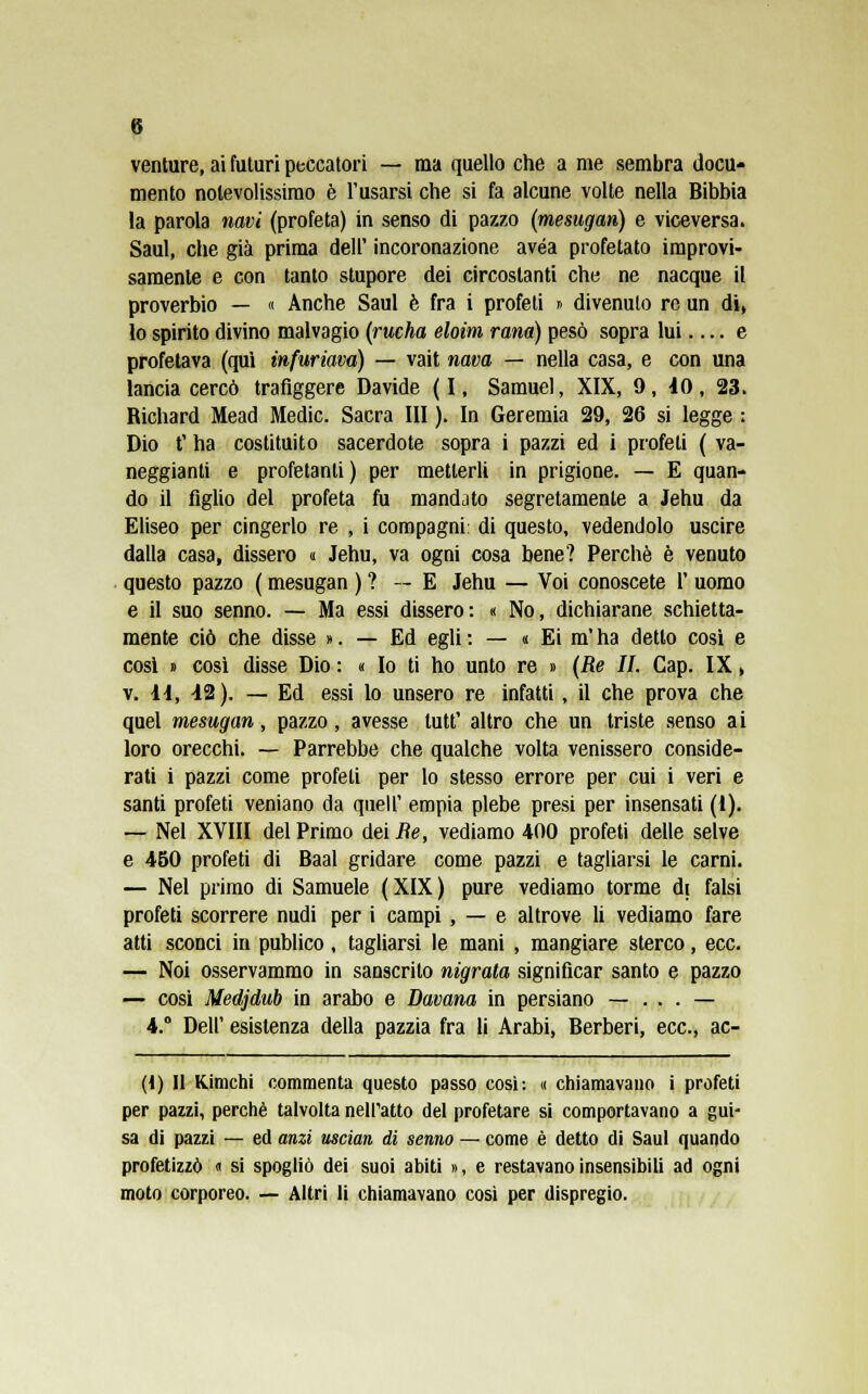 venture, ai futuri peccatori — ma quello che a me sembra docu* mento notevolissimo è l'usarsi che si fa alcune volte nella Bibbia la parola navi (profeta) in senso di pazzo (mesugan) e viceversa. Saul, che già prima dell' incoronazione avéa profetato improvi- samente e con tanto stupore dei circostanti che ne nacque il proverbio — « Anche Saul è fra i profeti » divenuto re un di, lo spirito divino malvagio (rueha eloim rana) pesò sopra lui e profetava (qui infuriava) — vait nava — nella casa, e con una lancia cercò trafiggere Davide (I, Samuel, XIX, 9, 40, 23. Richard Mead Medie. Sacra III ). In Geremia 29, 26 si legge : Dio t' ha costituito sacerdote sopra i pazzi ed i profeti ( va- neggianti e profetanti ) per metterli in prigione. — E quan- do il figlio del profeta fu mandato segretamente a Jehu da Eliseo per cingerlo re , i compagni: di questo, vedendolo uscire dalla casa, dissero « Jehu, va ogni cosa bene? Perchè è venuto questo pazzo ( mesugan ) ? — E Jehu — Voi conoscete 1' uomo e il suo senno. — Ma essi dissero: « No, dichiarane schietta- mente ciò che disse ». — Ed egli: — « Ei m'ha detto cosi e cosi » così disse Dio : « Io ti ho unto re » (Re II. Cap. IX, v. a, i2). — Ed essi lo unsero re infatti , il che prova che quel mesugan, pazzo, avesse tutt' altro che un triste senso ai loro orecchi. — Parrebbe che qualche volta venissero conside- rati i pazzi come profeti per lo stesso errore per cui i veri e santi profeti veniano da queir empia plebe presi per insensati (1). — Nel XVIII del Primo dei Re, vediamo 400 profeti delle selve e 450 profeti di Baal gridare come pazzi e tagliarsi le carni. — Nel primo di Samuele (XIX) pure vediamo torme di falsi profeti scorrere nudi per i campi , — e altrove li vediamo fare atti sconci in publico, tagliarsi le mani , mangiare sterco, ecc. — Noi osservammo in sanscrito migrata significar santo e pazzo — cosi Medjdub in arabo e Davana in persiano — . . . — 4.° Dell' esistenza della pazzia fra li Arabi, Berberi, ecc., ac- (1) Il Kimchi commenta questo passo cosi: « chiamavano i profeti per pazzi, perchè talvolta nell'atto del profetare si comportavano a gui- sa di pazzi — ed anzi uscian di senno — come è detto di Saul quando profetizzò « si spogliò dei suoi abiti », e restavano insensibili ad ogni