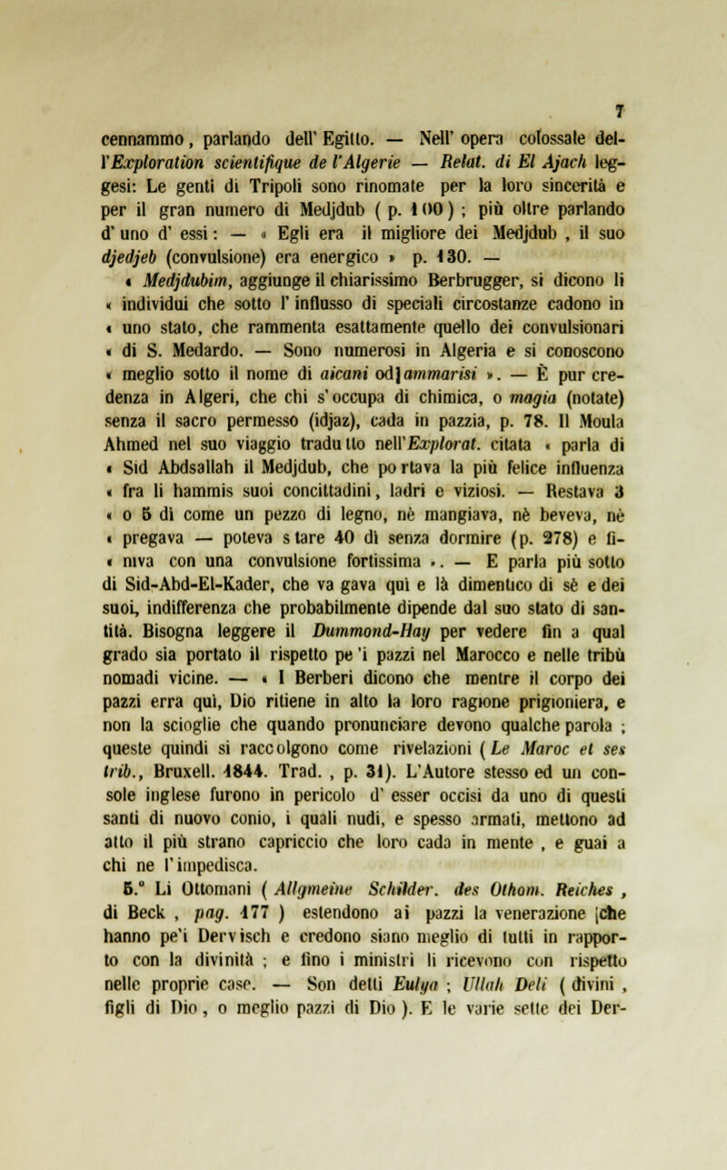 cennammo, parlando dell' Egillo. — Neil' opera colossale del- VExploration scientifique de l'Algerie — Retai, di El Ajach leg- gesi: Le genti di Tripoli sono rinomale per la loro sincerità e per il gran numero di Medjdub ( p. ì 00 ) ; più oltre parlando d' uno d' essi : — « Egli era il migliore dei Medjdub , il suo djedjeb (convulsione) era energico » p. <30. — 4 Medjdubim, aggiunge il chiarissimo Berbrugger, si dicono li « individui che sotto l'influsso di speciali circostanze cadono in « uno stato, che rammenta esattamente quello dei convulsionari « di S. Medardo. — Sono numerosi in Algeria e si conoscono « meglio sotto il nome di aicani odjammarisi ». — È pur cre- denza in Algeri, che chi s'occupa di chimica, o magia (notate) senza il sacro permesso (idjaz), cada in pazzia, p. 78. Il Moula Ahmed nel suo viaggio tradullo neWExplorat. citata « parla di • Sid Abdsallah il Medjdub, che portava la più felice influenza « fra li hammis suoi concittadini, ladri e viziosi. — Restava 3 « o 5 dì come un pezzo di legno, ne mangiava, né beveva, né i pregava — poteva s tare 40 di senza dormire ( p. 278) e fi- « niva con una convulsione fortissima .. — E parla più sotto di Sid-Abd-El-Kader, che va gava qui e là dimentico di sé e dei suoi, indifferenza che probabilmente dipende dal suo stato di san- tità. Bisogna leggere il Dummond-Hay per vedere fin a qual grado sia portato il rispetto pe 'i pazzi nel Marocco e nelle tribù nomadi vicine. — « I Berberi dicono che mentre il corpo dei pazzi erra qui, Dio ritiene in alto la loro ragione prigioniera, e non la scioglie che quando pronunciare devono qualche parola ; queste quindi si race olgono come rivelazioni ( Le Maroc el sex trib., Bruxell. 4844. Trad. , p. 31). L'Autore stesso ed un con- sole inglese furono in pericolo d' esser occisi da uno di questi santi di nuovo conio, i quali nudi, e spesso armati, mettono ad alto il più strano capriccio che loro cada in mente , e guai a chi ne l'impedisca. B.° Li Ottomani ( Allgmeine Schilder. des Othom. Reiches , di Beck , pag. 477 ) estendono ai pazzi la venerazione jChe hanno pe'i Dervisch e credono siano meglio di tutti in rappor- to con la divinità ; e fino i ministri li ricevono con rispetto nelle proprie case. — Son detti Eulya ; Vlìalt Deli ( divini , figli di Dio, o meglio pazzi di Dio ). E le varie sette dei Der-