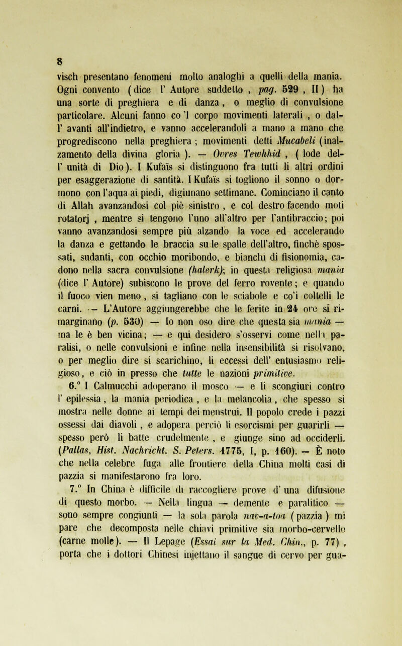 visch presentano fenomeni molto analoghi a quelli della mania. Ogni convento ( dice 1' Autore suddetto , pag. 529 , II ) ha una sorte di preghiera e di danza, o meglio di convulsione particolare. Alcuni fanno co '1 corpo movimenti laterali , o dal- l' avanti all'indietro, e vanno accelerandoli a mano a mano che progrediscono nella preghiera ; movimenti detti Mucabeli (inal- zamento della divina gloria ). — Ovres Teivhhid , ( lode del- l' unità di Dio). I Kufa'is si distinguono fra tutti li altri ordini per esaggerazione di santità. I Kufaìs si togliono il sonno o dor- mono con l'aqua ai piedi, digiunano settimane. Cominciano il canto di Allah avanzandosi col pie sinistro , e col destro facendo moti rotatorj , mentre si tengono l'uno all'altro per l'antibraccio; poi vanno avanzandosi sempre più alzando la voce ed accelerando la danza e gettando le braccia su le spalle dell'altro, finché spos- sati, sudanti, con occhio moribondo, e bianchi di fisionomia, ca- dono nella sacra convulsione (halerk); in questa religiosa mania (dice 1' Autore) subiscono le prove del ferro rovente ; e quando il fuoco vien meno, si tagliano con le sciabole e co'i coltelli le carni. - L'Autore aggiungerebbe che le ferite in 24 ore si ri- marginano (p. 530) — Io non oso dire che questa sia mania — ma le è ben vicina; — e qui desidero s'osservi come nelh pa- ralisi, o nelle convulsioni e infine nella insensibilità si risolvano, o per meglio dire si scarichino, li eccessi dell' entusiasmo reli- gioso, e ciò in presso che tutte le nazioni primitive. 6.° I Calmucchi adoperano il mosco — e li scongiuri contro I' epilessia, la mania periodica , e la melancolia, che spesso si mostra nelle donne ai tempi dei menstrui. Il popolo crede i pazzi ossessi dai diavoli , e adopera perciò li esorcismi per guarirli — spesso però li batte crudelmente , e giunge sino ad occiderli. (Pallas, Hist. Nachricht. S. Peters. 1775, I, p. 160). - È noto che nella celebre fuga alle frontiere della China molti casi di pazzia si manifestarono fra loro. 7.° In China è difficile di raccogliere prove d' una difusioiie di questo morbo. — Nella lingua — demente e paralitico — sono sempre congiunti — la sola parola nav-a-loa ( pazzia ) mi pare che decomposta nelle chiavi primitive sia morbo-cervello (carne molle). — Il Lepage (Essai sur la Med. Chin., p. 77) , porta che i dottori Chinesi iniettano il sangue di cervo per gua-