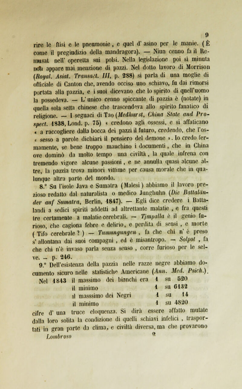 rire le ftisi e le pneumonie, e quel d' asino per le manie. ( È come il pregiudizio della mandragora). — Niun cenno fa il Re- inusat nell' operetta sui polsi. Nella legislazione poi si minuta ntfli appare mai menzione di pazzi. Nel dotto lavoro di Morrison (fìoyal. Asiat. Tramaci. Ili, p. 288) si parla di una moglie di officiale di Canton che, avendo occiso uno schiavo, fu dai rimorsi portata alla pazzia, e i suoi dicevano che lo spirito di quell'uomo la possedeva. — L'unico cenno spiccante di pazzia è (notate) in quella sola setta chinese che trascendeva allo spirito fanatico di religione. — 1 seguaci di Tao (Medhursl, China State and Pro- spect. 4838, Lond. p. 75) « credono agli ossessi, e si affaticano t a raccogliere dalla bocca dei pazzi il futuro, credendo, che l'os- « sesso a parole dichiari il pensiero del demone >. Io credo fer- mamente, se bene troppo manchino i documenti, che in China ove dominò da molto tempo una civiltà , la quale infrena con tremendo vigore alcune passioni, e ne annulla quasi alcune al- tre, la pazzia trova minori vittime per causa morale che in qua- lunque altra parte del mondo. 8. Su l'isole Java e Sumatra (Malesi) abbiamo il lavoro pre- zioso redatto dal naturalista o medico Junghuhn (Die BatlaUin- der auf Sumatra, Berlin, 1847). — Egli dice credere i Balta- landi a sedici spirili addetti ad altrettante malatie , e fra questi tre certamente a malatie cerebrali. — TjmpaUa è il genio fu- rioso, che cagiona febre e delirio, e perdita di sensi , e morte ( Tifo cerebrale ? ) — Tunumgungeii, fa che chi n' ù preso s' allontana dai suoi compagni , ed e misantropo. - Solpot , fa che chi n'e invaso parla senza senso , corre furioso per le sel- ve. - p. 246. 9.° Dell'esistenza della pazzia nelle razze negre abbiamo do- cumento sicuro nelle statistici^ Americane (Ann. Med. Psich.). Nel 4843 il massimo dei bianchi era 4 su 520 il minimo * su 6132 il masssimo dei Negri 4 su 14 il minimo * su 4820 cifre d' una truce eloquenza. Si dirà essere affatto mutate dalla loro solila la condizione di quelli schiavi infelici , traspor- tati in gran parte da clima, e civiltà diversa, ma che provarono Lombroso