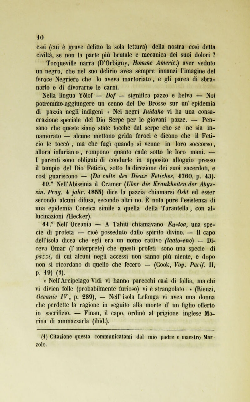 essi (cui è grave delitto la sola lettura) della nostra cosi detta civiltà, se non la parte più brutale e mecanica dei suoi dolori ? Tocqueville narra (D'Orbigny, Homme Amerio.) aver veduto un negro, che nel suo delirio avea sempre innanzi l'imagine del feroce Negriero che lo aveva martoriato, e gli parea di sbra- narlo e di divorarne le carni. Nella lingua Yólof — Dof — significa pazzo e belva — Noi potremmo-aggiungere un cenno del De Brosse sur un' epidemia di pazzia negli indigeni « Nei negri Juidaho vi ha una consa- crazione speciale del Dio Serpe per le giovani pazze. — Pen- sano che queste siano state tocche dal serpe che se ne sia in- namoralo — alcune mettono grida feroci e dicono che il Feti- do le toccò , ma che fugì quando si venne in loro soccorso, allora infurian o, rompono quanto cade sotto le loro mani. — I parenti sono obligati di condurle in apposito alloggio presso il tempio del Dio Feticio, sotto la direzione dei suoi sacerdoti, e così guariscono — (Du eulte des Dieux Fetiches, 4760, p. 43). IO.0 Nell'Abissinia il Cramer (Uber die Krankheiten der Abys- sin. Prag. 4 jahr. 4855) dice la pazzia chiamarsi Osbt ed esser secondo alcuni difusa, secondo altri no. È nota pure l'esistenza di una epidemia Coreica simile a quella della Tarantella, con al- lucinazioni (Hecker). 11.0 Neil' Oceania — A Tahiti chiamavano Eu-toa, una spe- cie di profeta — cioè posseduto dallo spirito divino. — Il capo dell'isola dicea che egli era un uomo cattivo (taalo-eno) — Di- ceva Omar (l'interprete) che questi profeti sono una specie di pazzi, di cui alcuni negli accessi non sanno più niente, e dopo non si ricordano di quello che fecero — (Cook, Voy. Paci/. II, p. 19) (I). « Nell'Arcipelago Vidi vi hanno parecchi casi di follia, ma chi vi divien folle (probabilmente furioso) vi è strangolato » (Rienzi, Oceanie IV, p. 289), — Nell'isola Lefonga vi avea una donna che perdette la ragione in seguito alla morte d' un figlio offerto in sacrifizio. — Finau, il capo, ordinò al prigione inglese Ma- rina di ammazzarla (ibid.). (1) Citazione questa communicatami dal mio padre e maestro Mar zolo.