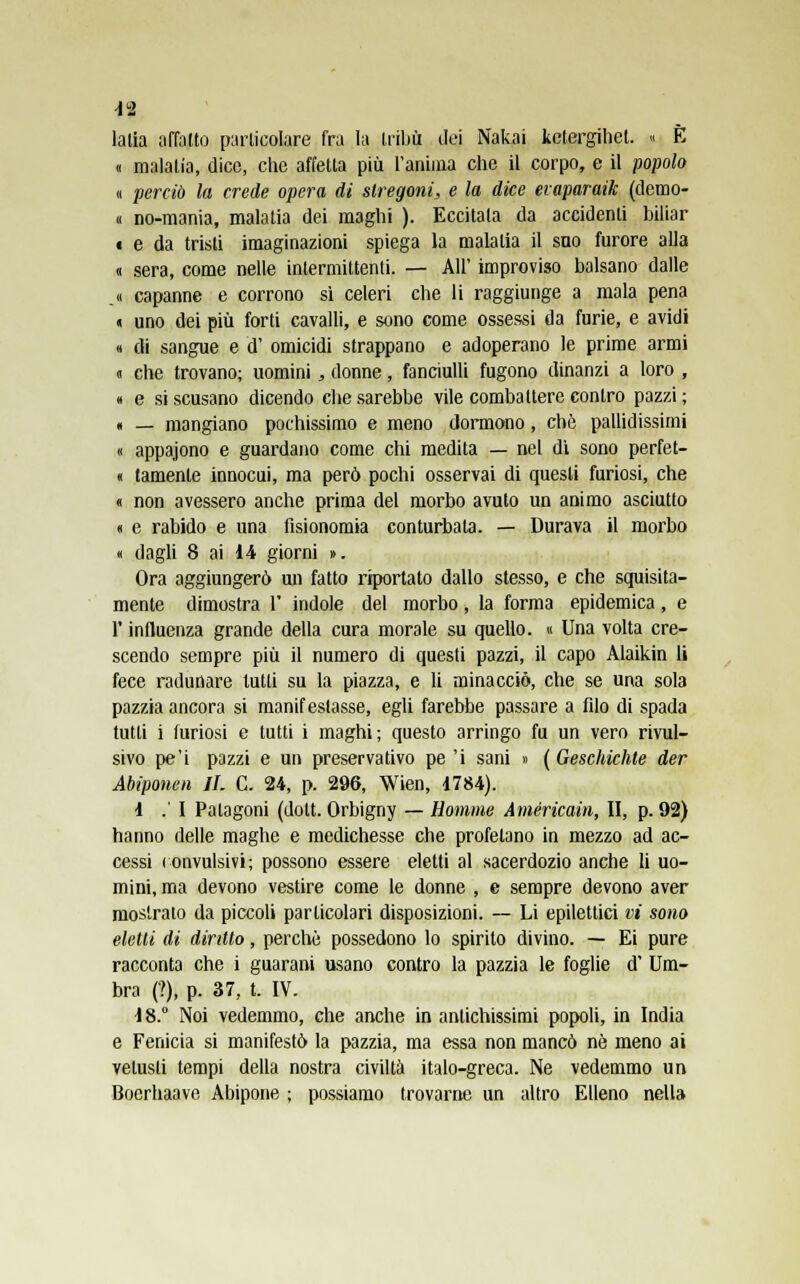 lalia affano particolare fra la tribù dei Nakai kctergihet. « E « malatia, dice, che affetta più l'anima che il corpo, e il popolo « perciò la crede opera di stregoni, e la dice evaparaik (demo- lì nò-mania, malatia dei maghi ). Eccitala da accidenti biliar • e da tristi imaginazioni spiega la malatia il sno furore alla « sera, come nelle intermittenti. — All' improviso balsano dalle .1 capanne e corrono sì celeri che li raggiunge a mala pena « uno dei più forti cavalli, e sono come ossessi da furie, e avidi « di sangue e d' omicidi strappano e adoperano le prime armi » che trovano; uomini, donne, fanciulli fugono dinanzi a loro , « e si scusano dicendo che sarebbe vile combattere contro pazzi; « — mangiano pochissimo e meno dormono, che pallidissimi « appajono e guardano come chi medita — nel dì sono perfet- ti tamenle innocui, ma però pochi osservai di questi furiosi, che « non avessero anche prima del morbo avuto un animo asciutto « e rabido e una fisionomia conturbata. — Durava il morbo « dagli 8 ai 14 giorni ». Ora aggiungerò un fatto riportato dallo stesso, e che squisita- mente dimostra 1' indole del morbo, la forma epidemica, e F influenza grande della cura morale su quello. « Una volta cre- scendo sempre più il numero di questi pazzi, il capo Alaikin li fece radunare tutti su la piazza, e li minacciò, che se una sola pazzia ancora si manifestasse, egli farebbe passare a filo di spada tutti i furiosi e tutti i maghi; questo arringo fu un vero rivul- sivo pe'i pazzi e un preservativo pe 'i sani » (Geschichte der Abiponen IL C. 24, p. 296, Wien, 1784). 1 . I Palagoni (dolt. Orbigny — Homme Américain, II, p. 92) hanno delle maghe e medichesse che profetano in mezzo ad ac- cessi (onvulsivi; possono essere eletti al sacerdozio anche li uo- mini, ma devono vestire come le donne , e sempre devono aver mostralo da piccoli particolari disposizioni. — Li epilettici vi sono eletti di diritto, perchè possedono lo spirito divino. — Ei pure racconta che i guarani usano contro la pazzia le foglie d' Um- bra (?), p. 37, t. IV. 18.° Noi vedemmo, che anche in antichissimi popoli, in India e Fenicia si manifestò la pazzia, ma essa non mancò né meno ai vetusti tempi della nostra civiltà italo-greca. Ne vedemmo un Boerhaave Abipone ; possiamo trovarne un altro Elleno nella