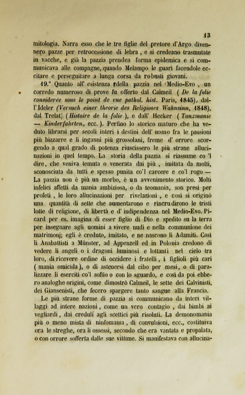 mitologia. Narra esso che le tre figlie del pretore d'Argo diven- nero pazze per retrocessione di lebra, e si credeano trasmutate in vacche, e già la pazzia prendea forma epidemica e si com- municava alle compagne, quando Melampo le guarì facendole ec- citare e perseguitare a lunga corsa da robusti giovani. 49. Quanto all' esistenza fdella pazzia nel 'Medio-Evo , un corredo numeroso di prove fu offerto dal Galmeil ( De la folte ronsiderée sous le point de tue pathol. Imi. Paris, 4845), dal- l' Ideler (Versuch einer theorie des Religioses Wahnsinn, 1848), dal Trelatj ( Hisloire de la folle ), e dall' Hecker ( ì'anzmanie — Kiiiderfahrlen, ecc. ). Perfino lo storico maturo che ha ve- duto librarsi per secoli interi i destini dell' uomo fra le passioni più bizzarre e li inganni più grossolani, freme d' orrore scor- gendo a qual grado di potenza riuscissero le più strane alluci- nazioni in quel tempo. La storia della pazzia si riassume co '1 dire, che veniva temuta o venerata dai più , imitata da molti, sconosciuta da tutti e spesso punita co'I carcere e co'l rogo— La pazzia non è più un morbo, è un avvenimento storico. Molti infelici affetti da mania ambiziosa, o da teomania, son presi per profeti , le loro allucinazioni per rivelazioni , e così si originò una quantità di sette che aumentarono e rincrudirono le tristi lotte di religione, di libertà e d'indipendenza nel Medio-Evo. Pi- card per es. imagina di esser figlio di Dio e spedito su la terra per insegnare agli uomini a vivere nudi e nella communione dei matrimoni; egli è creduto, imitato, e ne nascono li Adamiti. Cosi li Anabattisti a Munster, ad Appenzell ed in Polonia credono di vedere li angeli o i dragoni luminosi e lottanti nel cielo tra loro, di ricevere ordine di occidere i fratelli, i figlioli più cari ( mania omicida), o di astenersi dal cibo per mesi, o di para- lizzare li eserciti co'l soffio o con lo sguardo, e così da poi ebbe- ro analoghe origini, come dimostrò Calmeil, le sette dei Calvinisti, dei Giansenisti, che fecero spargere tanto sangue alla Francia. Le più strane forme di pazzia si communicano da interi vil- laggi ad intere nazioni, come un vero contagio , dai bimbi ai vegliardi, dai creduli agli scettici più risoluti. La demonomania più o meno mista di ninfomania , di convulsioni, ecc., costituiva ora le streghe, ora li ossessi, secondo che era vantata e propalata, o con orrore sofferta dalle sue vittime. Si manifestava con allucina-