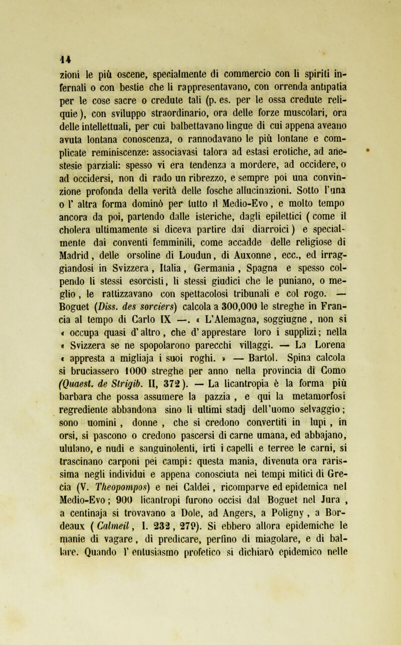 zioni le più oscene, specialmente di commercio con li spiriti in- fernali o con bestie che li rappresentavano, con orrenda antipatia per le cose sacre o credule tali (p. es. per le ossa credute reli- quie ), con sviluppo straordinario, ora delle forze muscolari, ora delle intellettuali, per cui balbettavano lingue di cui appena aveano avuta lontana conoscenza, o rannodavano le più lontane e com- plicate reminiscenze: associavasi talora ad estasi erotiche, ad ane- stesie parziali: spesso vi era tendenza a mordere, ad occidere, o ad occidersi, non di rado un ribrezzo, e sempre poi una convin- zione profonda della verità delle fosche allucinazioni. Sotto l'una o 1' altra forma dominò per tutto il Medio-Evo, e molto tempo ancora da poi, partendo dalle isteriche, dagli epilettici ( come il cholera ultimamente si diceva partire dai diarroici) e special- mente dai conventi femminili, come accadde delle religiose di Madrid, delle orsoline di Loudun, di Auxonne, ecc., ed irrag- giandosi in Svizzera, Italia, Germania , Spagna e spesso col- pendo li stessi esorcisti, li stessi giudici che le puniano, o me- glio , le rattizzavano con spettacolosi tribunali e col rogo. — Boguet (Diss. des sorciers) calcola a 300,000 le streghe in Fran- cia al tempo di Carlo IX —. « L'Alemagna, soggiugne, non si « occupa quasi d'altro, che d'apprestare loro i supplizi ; nella « Svizzera se ne spopolarono parecchi villaggi. — La Lorena t appresta a migliaja i suoi roghi. » — Bartol. Spina calcola si bruciassero 1000 streghe per anno nella provincia di Como (Quaest. de Strigib. II, 372 ). — La licantropia è la forma più barbara che possa assumere la pazzia , e qui la metamorfosi regrediente abbandona sino li ultimi stadj dell'uomo selvaggio ; sono uomini , donne , che si credono convertiti in lupi, in orsi, si pascono o credono pascersi di carne umana, ed abbajano, ululano, e nudi e sanguinolenti, irti i capelli e terree le carni, si trascinano carponi pei campi: questa mania, divenuta ora raris- sima negli individui e appena conosciuta nei tempi mitici di Gre- cia (V. Theopompos) e nei Caldei, ricomparve ed epidemica nel Medio-Evo ; 900 licanlropi furono occisi dal Boguet nel Jura , a centinaja si trovavano a Dole, ad Angers, a Poligny , a Bor- deaux ( Calmeil, I. 232, 279). Si ebbero allora epidemiche le manie di vagare, di predicare, perfino di miagolare, e di bal- lare. Quando V entusiasmo profetico si dichiarò epidemico nelle