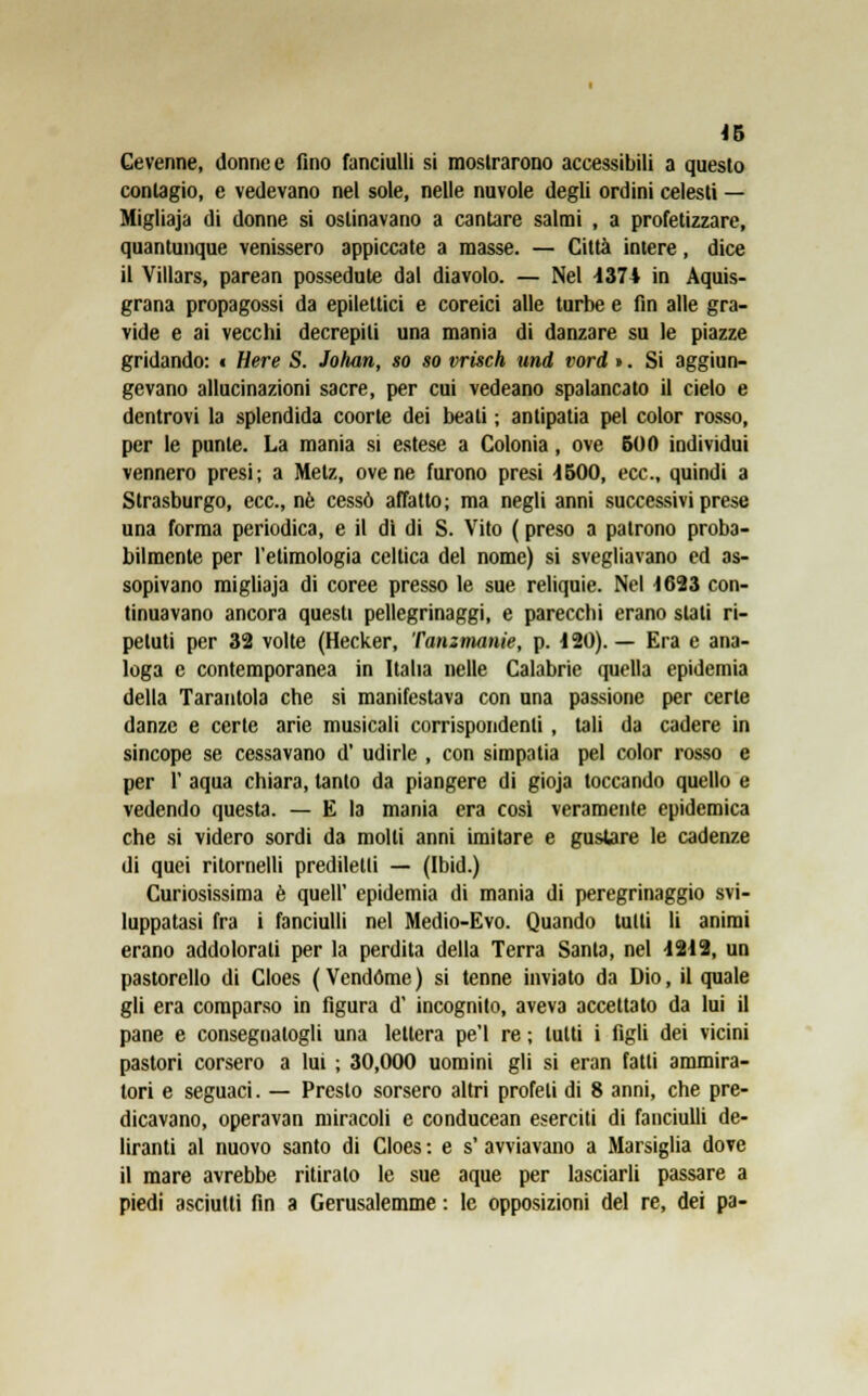 Cevenne, donneo fino fanciulli si mostrarono accessibili a questo contagio, e vedevano nel sole, nelle nuvole degli ordini celesti — Migliaja di donne si ostinavano a cantare salmi , a profetizzare, quantunque venissero appiccate a masse. — Città intere, dice il Villars, parean possedute dal diavolo. — Nel 1374 in Aquis- grana propagossi da epilettici e coreici alle turbe e fin alle gra- vide e ai vecchi decrepiti una mania di danzare su le piazze gridando: « Here S. Johan, so so vrisch und vord ». Si aggiun- gevano allucinazioni sacre, per cui vedeano spalancato il cielo e dentrovi la splendida coorte dei beati ; antipatia pel color rosso, per le ponte. La mania si estese a Colonia, ove 500 individui vennero presi; a Metz, ove ne furono presi 4500, ecc., quindi a Strasburgo, ecc., né cessò affatto; ma negli anni successivi prese una forma periodica, e il dì di S. Vito ( preso a patrono proba- bilmente per l'etimologia celtica del nome) si svegliavano ed as- sopivano migliaja di coree presso le sue reliquie. Nel 1623 con- tinuavano ancora questi pellegrinaggi, e parecchi erano stali ri- petuti per 32 volte (Hecker, Tanzmanie, p. 1 20). — Era e ana- loga e contemporanea in Italia nelle Calabrie quella epidemia della Tarantola che si manifestava con una passione per certe danze e certe arie musicali corrispondenti , tali da cadere in sincope se cessavano d' udirle , con simpatia pel color rosso e per 1' aqua chiara, tanto da piangere di gioja toccando quello e vedendo questa. — E la mania era cosi veramente epidemica che si videro sordi da molti anni imitare e gustare le cadenze di quei ritornelli prediletti — (Ibid.) Curiosissima è queir epidemia di mania di peregrinaggio svi- luppatasi fra i fanciulli nel Medio-Evo. Quando tulli li animi erano addolorati per la perdita della Terra Santa, nel 1212, un pastorello di Cloes (Vendóme) si tenne inviato da Dio, il quale gli era comparso in figura d' incognito, aveva accettato da lui il pane e consegnatogli una lettera pe'l re ; tutti i figli dei vicini pastori corsero a lui ; 30,000 uomini gli si eran fatti ammira- tori e seguaci. — Presto sorsero altri profeti di 8 anni, che pre- dicavano, operavan miracoli e conducean eserciti di fanciulli de- liranti al nuovo santo di Cloes : e s' avviavano a Marsiglia dove il mare avrebbe ritiralo le sue aque per lasciarli passare a piedi asciutti fin a Gerusalemme : le opposizioni del re, dei pa-