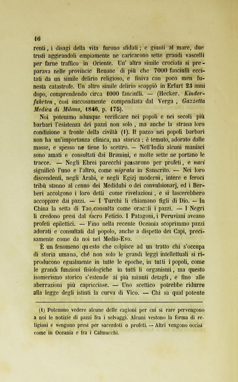 10 renti, i disagi della vita furono sfidali ; e giunti al mare, due tristi aggirandoli empiamente ne caricarono sette grandi vascelli per farne traffico in Oriente. Un' altra simile crociata si pre- parava nelle provincie Renane di più che 7000 fanciulli ecci- tati da un simile delirio religioso, e finiva con poco men fu- nesta catastrofe. Un altro simile delirio scoppiò in Erfurt 23 anni dopo, comprendendo circa -1000 fanciulli. — (Hecker. Kinder- fahrten, così succosamenle compendiata dal Verga , Gazzetta Medica di Milano, 1846, p. 175). Noi potemmo adunque verificare nei popoli e nei secoli più barbari l'esistenza dei pazzi non solo , ma anche la strana loro condizione a fronte della civiltà (1). Il pazzo nei popoli barbari non ha un'importanza clinica, ma storica ; è temuto, adorato dalle masse, e spesso ne tiene lo scettro. — Nell'India alcuni maniaci sono amati e consultati dai Bramini, e molte sette ne portano le tracce. — Negli Ebrei parecchi passarono per profeti, e navi significò l'uno e l'altro, come nigrata in Sanscrito. — Nei loro discendenti, negli Arabi, e negli Egizj moderni, intere e feroci tribù stanno al cenno dei Medidubi o dei convulsionarj, ed i Ber- beri accolgono i loro detti come rivelazioni, e si lascerebbero accoppare dai pazzi. — I Turchi li chiamano figli di Dio. — In China la setta di Tao consulta come oracoli i pazzi. — I Negri li credono presi dal sacro Feticio. I Patagoni, i Peruviani aveano profeti epilettici. — Fino nella recente Oceania scoprimmo pazzi adorati e consultati dal popolo, anche a dispetto dei Capi, preci- samente come da noi nel Medio-Evo. È un fenomeno questo che colpisce ad un tratto chi s'occupa di storia umana, che non solo le grandi leggi intellettuali si ri- producono egualmente in tutte le epoche, in tutti ipopoli, come le grandi funzioni fisiologiche in tutti li organismi, ma questo isomerismo storico s'estende ai più minuti detagli, e fino alle aberrazioni più capricciose. — Uno scettico potrebbe ridurre alla legge degli istinti la curva di Vico. — Chi sa qual potente (1) Potemmo vedere alcune delle cagioni per cui sì rare pervengono a noi le notizie di pazzi fra i selvaggi. Alcuni vestono la forma di re- ligiosi e vengono presi per sacerdoti o profeti. — Altri vengono occisi come in Oceania e fra i Calmucchi.