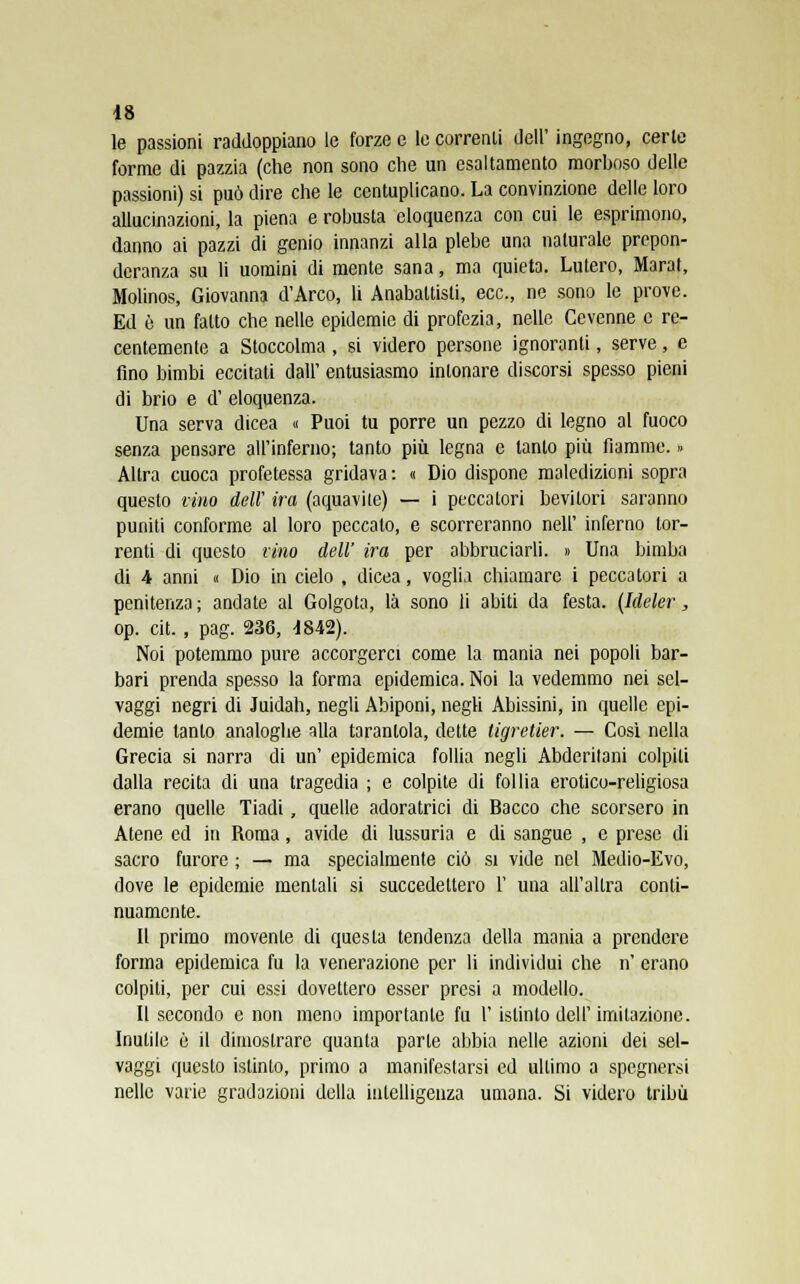 le passioni raddoppiano le forze e le correnti dell' ingegno, certe forme di pazzia (che non sono che un esaltamento morboso delle passioni) si può dire che le centuplicano. La convinzione delle loro allucinazioni, la piena e robusta eloquenza con cui le esprimono, danno ai pazzi di genio innanzi alla plebe una naturale prepon- deranza su li uomini di mente sana, ma quieta. Lutero, Marat, Molinos, Giovanna d'Arco, li Anabattisti, ecc., ne sono le prove. Ed è un fatto che nelle epidemie di profezia, nelle Gevenne e re- centemente a Stoccolma , si videro persone ignoranti, serve, e fino bimbi eccitati dall' entusiasmo intonare discorsi spesso pieni di brio e d' eloquenza. Una serva dicea « Puoi tu porre un pezzo di legno al fuoco senza pensare all'inferno; tanto più legna e tanto più fiamme. » Altra cuoca profetessa gridava: « Dio dispone maledizioni sopra questo vino dell' ira (aquavite) — i peccatori bevitori saranno puniti conforme al loro peccato, e scorreranno neh' inferno tor- renti di questo vino dell' ira per abbruciarli. » Una bimba di 4 anni « Dio in cielo , dicea, voglia chiamare i peccatori a penitenza ; andate al Golgota, là sono li abiti da festa. (Ideler, op. cit. , pag. 236, -1842). Noi potemmo pure accorgerci come la mania nei popoli bar- bari prenda spesso la forma epidemica. Noi la vedemmo nei sel- vaggi negri di Juidah, negli Abiponi, negli Abissini, in quelle epi- demie tanto analoghe alla tarantola, dette tigretier. — Cosi nella Grecia si narra di un' epidemica follia negli Abderilani colpiti dalla recita di una tragedia ; e colpite di follia erotico-religiosa erano quelle Tiadi, quelle adoratrici di Bacco che scorsero in Atene ed in Roma, avide di lussuria e di sangue , e prese di sacro furore ; — ma specialmente ciò si vide nel Medio-Evo, dove le epidemie mentali si succedettero l' una all'altra conti- nuamente. Il primo movente di questa tendenza della mania a prendere forma epidemica fu la venerazione per li individui che n' erano colpiti, per cui essi dovettero esser presi a modello. Il secondo e non meno importante fu Y istinto dell'imitazione. Inutile è il dimostrare quanta parte abbia nelle azioni dei sel- vaggi questo istinto, primo a manifestarsi ed ultimo a spegnersi nelle varie gradazioni della intelligenza umana. Si videro tribù