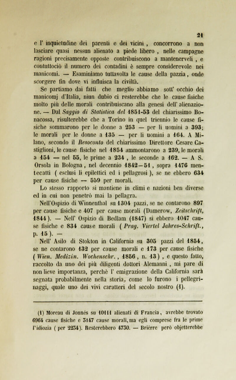 e 1' inquicludine dei parenti e dei vicini , concorrono a non lasciare quasi nessun alienato a piede libero , nelle campagne ragioni precisamente opposte contribuiscono a mantenerveli , e contuttociò il numero dei contadini è sempre considerevole nei manicomi. — Esaminiamo tutlavolta le cause della pazzia, onde scorgere fin dove vi influisca la civiltà. Se partiamo dai fatti che meglio abbiamo sott' occhio dei manicomj d'Italia, niun dubio ci resterebbe che le cause fisiche molto più delle morali contribuiscano alla genesi dell' alienazio- ne. — Dal Saggio di Statistica del 1851-53 del chiarissimo Bo- nacossa, risulterebbe che a Torino in quel triennio le cause fi- siche sommarono per le donne a 253 — per li uomini a 393; le morali per le donne a 135 — per li uomini a 164. A Mi- lano, secondo il Resoconto del chiarissimo Direttore Cesare Ca- stiglioni, le cause fisiche nel 1854 ammontarono a 239, le morali a 154 — nel 55, le prime a 234 , le seconde a 162. — A S. Orsola in Bologna, nel decennio 1842—61 , sopra 1476 men- tecatti ( esclusi li epilettici ed i pellagrosi ), se ne ebbero 634 per cause fisiche — 559 per morali. Lo stesso rapporto si mantiene in climi e nazioni ben diverse ed in cui non penetrò mai la pellagra. Nell'Ospizio di Winncnthal su 1304 pazzi, se ne contarono 897 per cause fisiche e 407 per cause morali (Damerow, Zeilschrift, 1844 ). — Neil' Ospizio di Bedlam (1847) si ebbero 1047 cau- se fisiche e 834 cause morali ( Prag. Vierlel Jahres-Schrift., p. 15). - Neil' Asilo di Stokton in California su 305 pazzi del 1854, se ne coniarono 132 per cause morali e 173 per cause fisiche ( Wien. Medizin. Wochenschr. , 1856 , n. 13) , e questo fatto, raccolto da uno dei più diligenti dottori Alemanni , mi pare di non lieve importanza, perchè 1' emigrazione della California sarà segnata probabilmente nella storia, come lo furono i pellegri- naggi, quale uno dei vivi caratteri del secolo nostro (1). (1) Moreau ili Jonnés su 101H alienati di Francia, avrebbe trovato 6964 cause fisiche e 3147 cause morali, ma egli comprese fra le prime l'idiozia ( per 2234). Resterebbero 4730. — Brièrre però obietterebbe