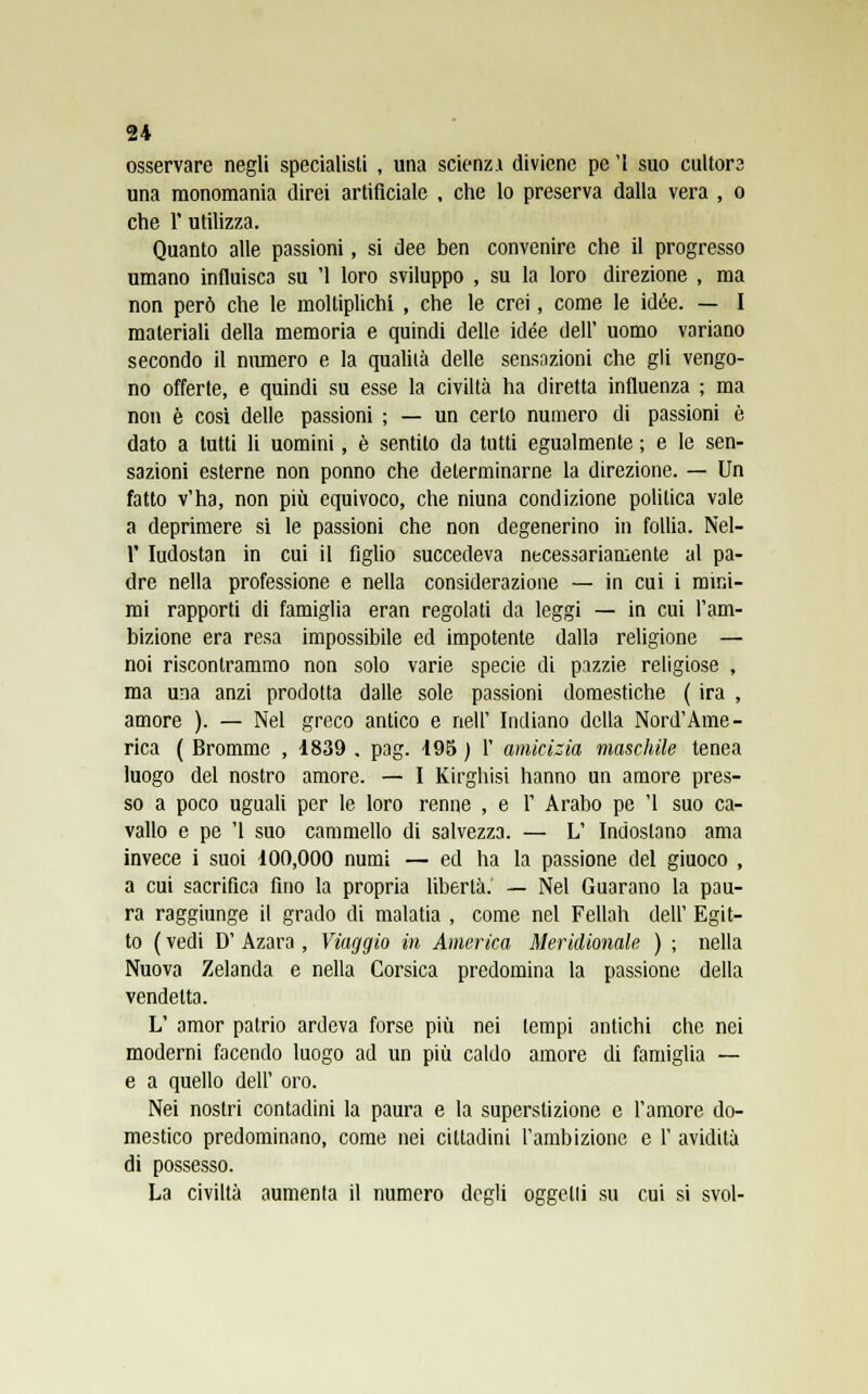 osservare negli specialisti , una scienzA diviene pe '1 suo cultors una monomania direi artificiale , che lo preserva dalla vera , o che l'utilizza. Quanto alle passioni, si dee ben convenire che il progresso umano influisca su '1 loro sviluppo , su la loro direzione , ma non però che le moltiplichi , che le crei, come le idée. — I materiali della memoria e quindi delle idée dell' uomo variano secondo il numero e la qualità delle sensazioni che gli vengo- no offerte, e quindi su esse la civiltà ha diretta influenza ; ma non è cosi delle passioni ; — un certo numero di passioni è dato a lutti li uomini, è sentito da tutti egualmente ; e le sen- sazioni esterne non ponno che determinarne la direzione. — Un fatto v'ha, non più equivoco, che niuna condizione politica vale a deprimere si le passioni che non degenerino in follia. Nel- 1' Iudostan in cui il figlio succedeva necessariamente al pa- dre nella professione e nella considerazione — in cui i mini- mi rapporti di famiglia eran regolati da leggi — in cui l'am- bizione era resa impossibile ed impotente dalla religione — noi riscontrammo non solo varie specie di pazzie religiose , ma una anzi prodotta dalle sole passioni domestiche ( ira , amore ). — Nel greco antico e nell' Indiano della Nord'Ame- rica ( Brommc , 1839 . pag. 195 ) 1' amicizia maschile tenea luogo del nostro amore. — I Kirghisi hanno un amore pres- so a poco uguali per le loro renne , e 1' Arabo pe '1 suo ca- vallo e pe '1 suo cammello di salvezza. — L' Indoslano ama invece i suoi 100,000 numi — ed ha la passione del giuoco , a cui sacrifica fino la propria libertà. — Nel Guarano la pau- ra raggiunge il grado di malatia , come nel Fellah dell' Egit- to ( vedi D' Azara , Viaggio in America Meridionale ) ; nella Nuova Zelanda e nella Corsica predomina la passione della vendetta. L' amor patrio ardeva forse più nei tempi antichi che nei moderni facendo luogo ad un più caldo amore di famiglia — e a quello dell' oro. Nei nostri contadini la paura e la superstizione e l'amore do- mestico predominano, come nei cittadini l'ambizione e 1' avidità di possesso. La civiltà aumenta il numero degli oggetli su cui si svol-