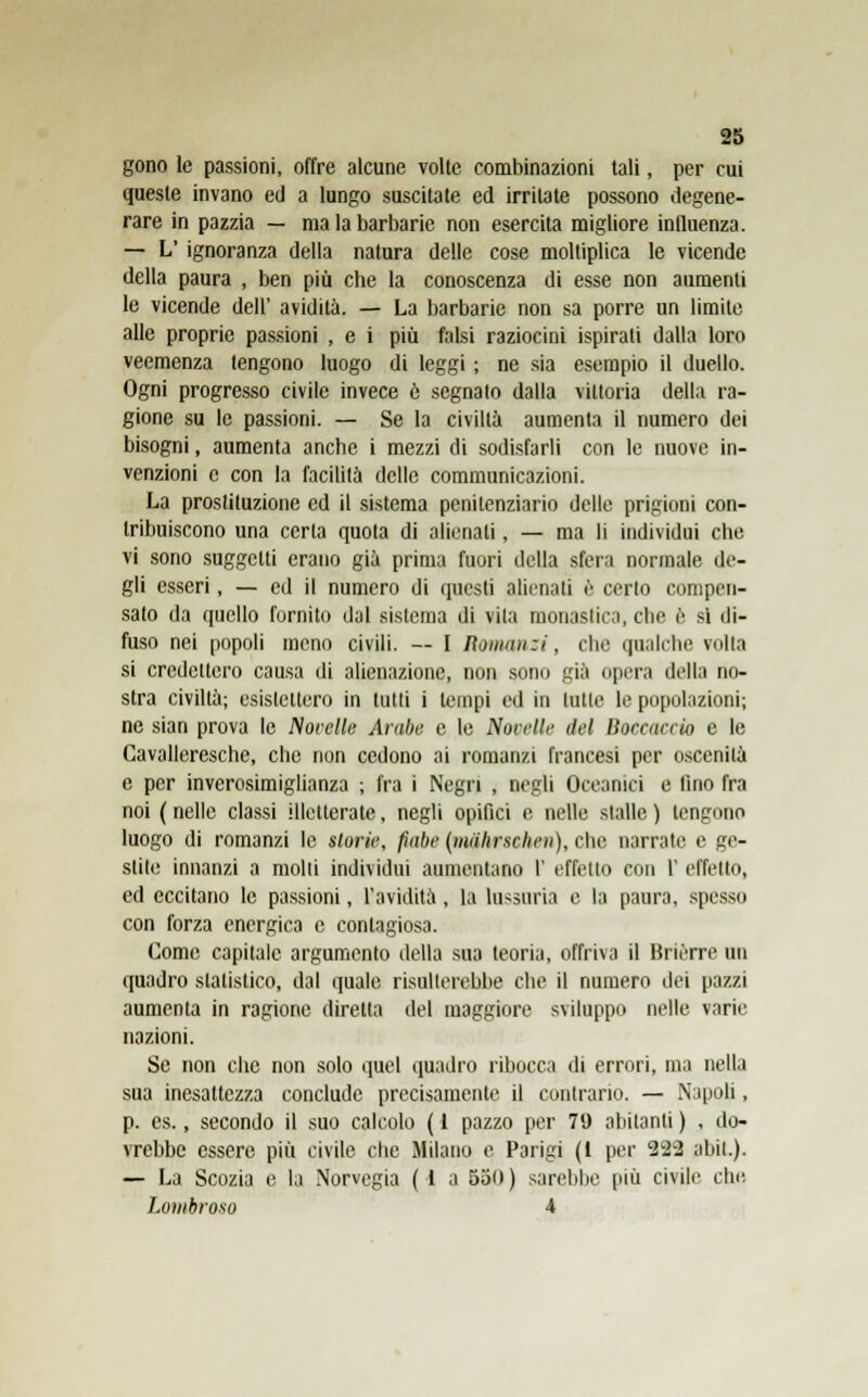 gono le passioni, offre alcune volte combinazioni tali, per cui queste invano ed a lungo suscitate ed irritate possono degene- rare in pazzia — ma la barbarie non esercita migliore influenza. — L' ignoranza della natura delle cose moltiplica le vicende della paura , ben più che la conoscenza di esse non aumenti le vicende dell' avidità. — La barbarie non sa porre un limite alle proprie passioni , e i più falsi raziocini ispirati dalla loro veemenza tengono luogo di leggi ; ne sia esempio il duello. Ogni progresso civile invece è segnato dalla vittoria della ra- gione su le passioni. — Se la civiltà aumenta il numero dei bisogni, aumenta anche i mezzi di sodisfarli con le nuove in- venzioni e con la facilità delle communicazioni. La prostituzione ed il sistema penitenziario delle prigioni con- tribuiscono una certa quota di alienati, — ma li individui che vi sono suggetti erano già prima fuori della sfera normale de- gli esseri, — ed il numero di questi alienati è certo compen- sato da quello fornito dal sistema di vita monastica, che è si di- fuso nei popoli meno civili. — I Romanzi, che qualche volta si credettero causa di alienazione, non sono già opera della no- stra civiltà; esistettero in tutti i tempi ed in tutte le popolazioni; ne sian prova le Nocelle Arabe e le Novelle del Barracelo e le Cavalleresche, che non cedono ai romanzi francesi per oscenità e per inverosimiglianza ; fra i Negri , negli Oceanici e fino fra noi ( nelle classi illetterate, negli opifici e nelle stalle ) tengono luogo di romanzi le storie, fiabe (malirschen), che narrate e ge- stite innanzi a molli individui aumentano I' effetto con P effetto, ed eccitano le passioni, l'avidità, la lassarla e la paura, spesso con forza energica e contagiosa. Come capitale argomento della sua teoria, offriva il Briérre un quadro statistico, dal quale risulterebbe che il numero dei pazzi aumenta in ragione diretta del maggiore sviluppo nelle varie nazioni. Se non che non solo quel quadro ribocca di errori, ina nella sua inesattezza conclude precisamente il contrario. — Napoli, p. es., secondo il suo calcolo ( 1 pazzo per 79 abitanti ) , do- vrebbe essere più civile che Milano e Parigi (1 per 222 abil.). — La Scozia e la Norvegia ( 1 a 550 ) sarebbe più civile che. Lombroso 4