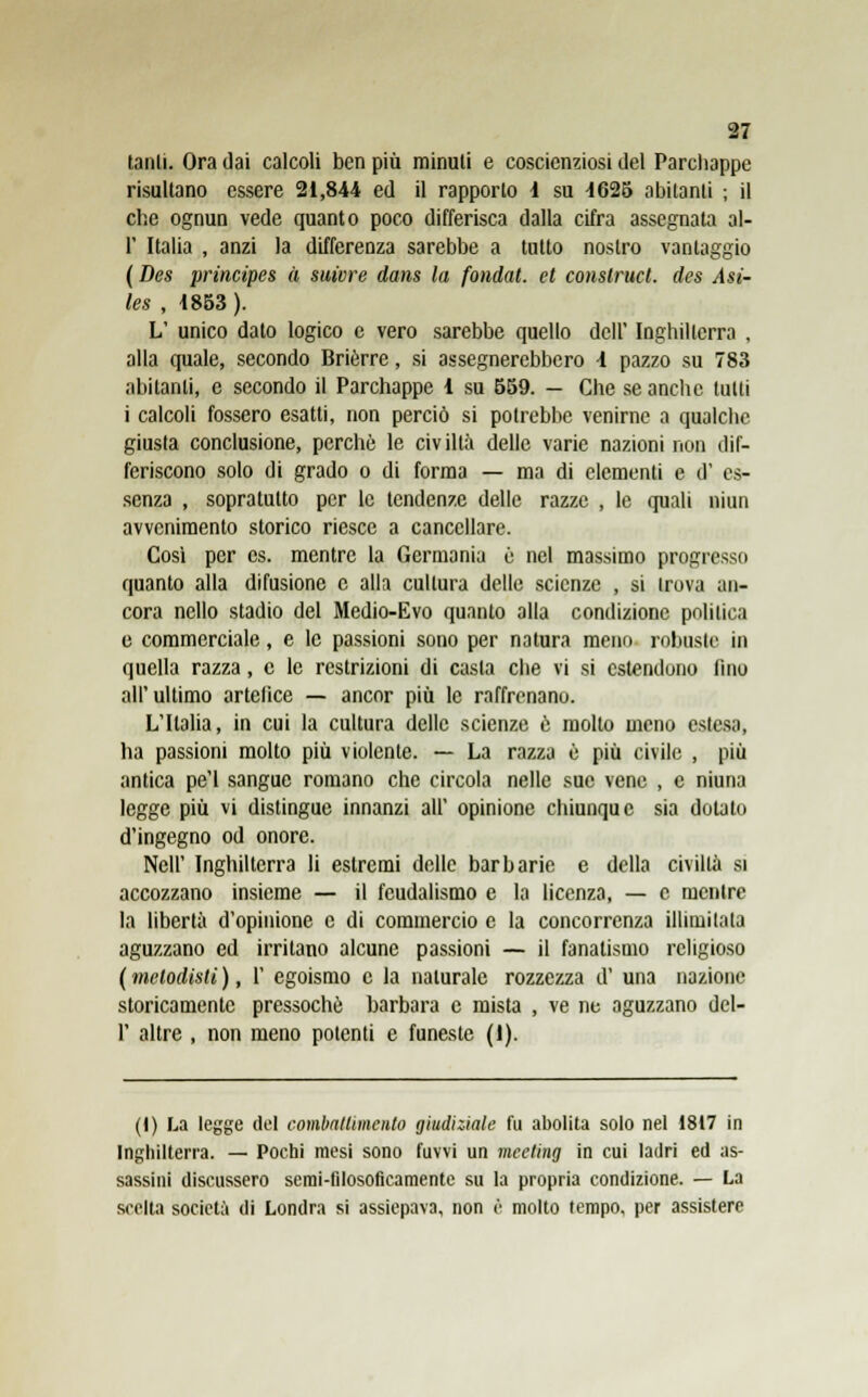 tanli. Ora dai calcoli ben più minuti e coscienziosi del Parchappe risultano essere 21,844 ed il rapporto i su -1625 abitanti ; il che ognun vede quanto poco differisca dalla cifra assegnala al- l' Italia , anzi la differenza sarebbe a tutto nostro vantaggio (Des principes à suture dans la fondat. et construct. des Asi- les , 1853 ). L' unico dato logico e vero sarebbe quello dell' Inghilterra , alla quale, secondo Brierre, si assegnerebbero -1 pazzo su 783 abitanti, e secondo il Parchappe 4 su 659. — Che se anche tutti i calcoli fossero esatti, non perciò si potrebbe venirne a qualcbc giusta conclusione, perchè le civiltà delle varie nazioni non dif- feriscono solo di grado o di forma — ma di elementi e d' es- senza , sopratutto per le tendenze delle razze , le quali niiui avvenimento storico riesce a cancellare. Così per cs. mentre la Germania ò nel massimo progresso quanto alla difusionc e alla cultura delle scienze , si trova an- cora nello stadio del Medio-Evo quanto alla condizione politica e commerciale, e le passioni sono per natura meno robuste in quella razza, e le restrizioni di casta che vi si estendono fino all' ultimo artefice — ancor più le raffrenano. L'Italia, in cui la cultura delle scienze è molto meno estesa, ha passioni molto più violente. — La razza è più civile , più antica pe'l sangue romano che circola nelle sue vene , e niuna legge più vi distingue innanzi all' opinione chiunque sia dotato d'ingegno od onore. Neil' Inghilterra li estremi delle barbarie e della civiltà si accozzano insieme — il feudalismo e la licenza, — e mentre la libertà d'opinione e di commercio e la concorrenza illimitala aguzzano ed irritano alcune passioni — il fanatismo religioso ( melodisti ), V egoismo e la naturale rozzezza di' una nazione storicamenle pressoché barbara e mista , ve ne aguzzano del- l' altre , non meno potenti e funeste (I). (I) La legge del combattimento giudiziale fu abolita solo nel 1817 in Inghilterra. — Pochi mesi sono fuvvi un meeting in cui ladri ed as- sassini discussero semi-filosoficamente su la propria condizione. — La scélta società di Londra si assiepava, non è molto tempo, per assistere