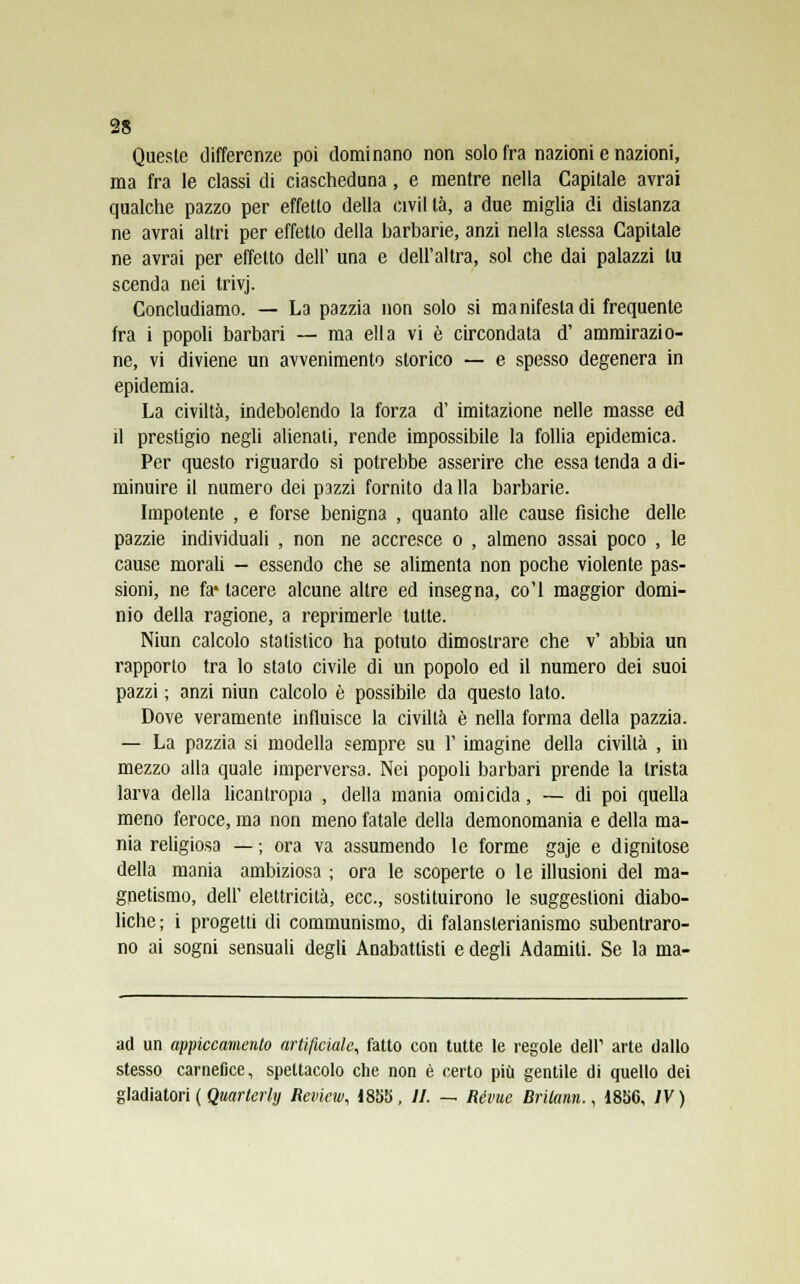 Queste differenze poi dominano non solo fra nazioni e nazioni, ma fra le classi di ciascheduna, e mentre nella Capitale avrai qualche pazzo per effetto della civil tà, a due miglia di distanza ne avrai altri per effetto della barbarie, anzi nella stessa Capitale ne avrai per effetto dell' una e dell'altra, sol che dai palazzi tu scenda nei trivj. Concludiamo. — La pazzia non solo si ma nifesta di frequente fra i popoli barbari — ma ella vi è circondata d' ammirazio- ne, vi diviene un avvenimento storico — e spesso degenera in epidemia. La civiltà, indebolendo la forza d' imitazione nelle masse ed il prestigio negli alienati, rende impossibile la follia epidemica. Per questo riguardo si potrebbe asserire che essa tenda a di- minuire il numero dei pazzi fornito dalla barbarie. Impotente , e forse benigna , quanto alle cause fisiche delle pazzie individuali , non ne accresce o , almeno assai poco , le cause morali - essendo che se alimenta non poche violente pas- sioni, ne fa* lacere alcune altre ed insegna, co'l maggior domi- nio della ragione, a reprimerle tutte. Niun calcolo statistico ha potuto dimostrare che v' abbia un rapporto tra lo stalo civile di un popolo ed il numero dei suoi pazzi ; anzi niun calcolo è possibile da questo lato. Dove veramente influisce la civiltà è nella forma della pazzia. — La pazzia si modella sempre su Y imagine della civiltà , in mezzo alla quale imperversa. Nei popoli barbari prende la trista larva della licantropia , della mania omicida, — di poi quella meno feroce, ma non meno fatale della demonomania e della ma- nia religiosa — ; ora va assumendo le forme gaje e dignitose della mania ambiziosa ; ora le scoperte o le illusioni del ma- gnetismo, dell' elettricità, ecc., sostituirono le suggestioni diabo- liche ; i progetti di communismo, di falansterianismo subentraro- no ai sogni sensuali degli Anabattisti e degli Adamili. Se la ma- ad un appiccamento artificiale, fatto con tutte le regole dell1 arte dallo stesso carnefice, spettacolo che non è certo più gentile di quello dei gladiatori ( Quarterhj Revicw, 1855, //. — Révue Brilann., 1856, IV)