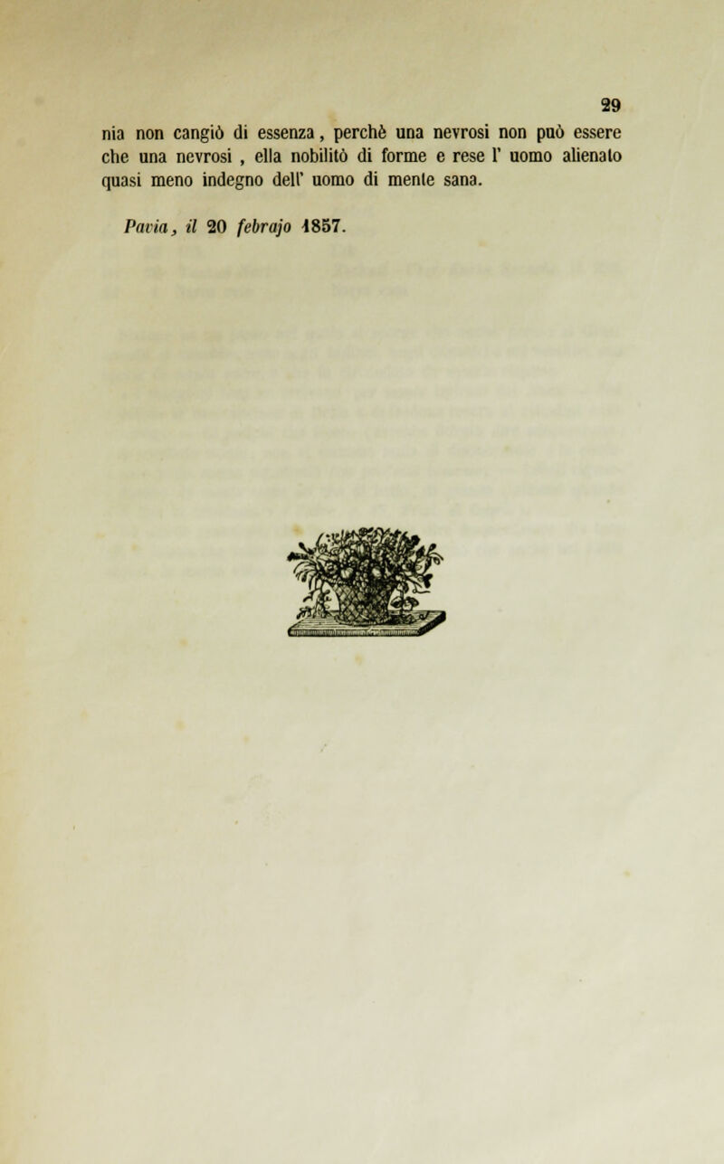 nia non cangiò di essenza, perchè una nevrosi non può essere che una nevrosi , ella nobilitò di forme e rese 1' uomo alienalo quasi meno indegno dell' uomo di mente sana. Pavia, il 20 febrajo 4857.