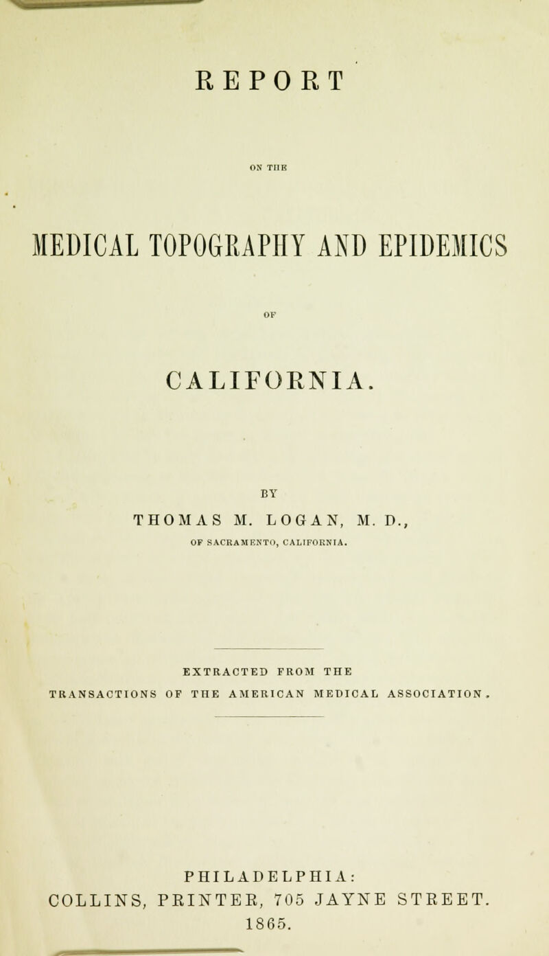 MEDICAL TOPOGRAPHY AND EPIDEMICS CALIFORNIA. BY THOMAS M. LOGAN, M. D., OF SACRAMENTO, CALIFORNIA. EXTRACTED FROM THE TRANSACTIONS OF THE AMERICAN MEDICAL ASSOCIATION, PHILADELPHIA: COLLINS, PEINTEE, 705 JAYNE STREET. 1865.