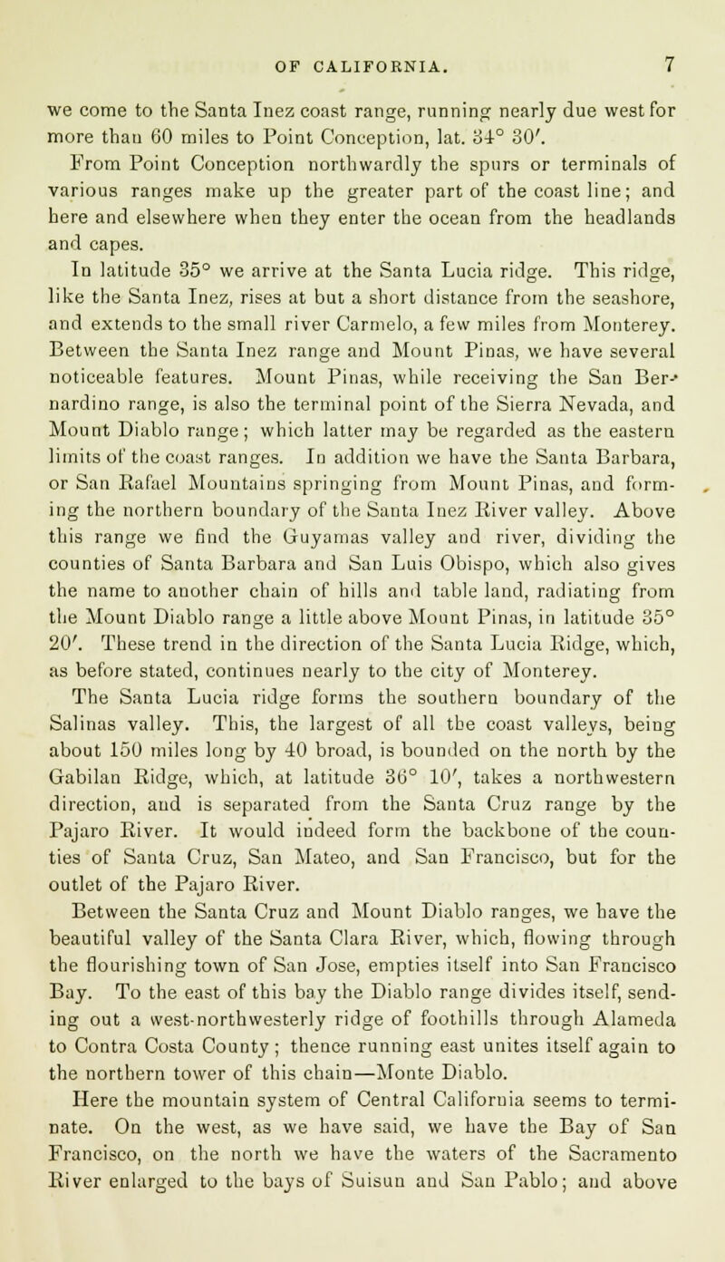 we come to the Santa Inez coast range, running nearly due west for more than 60 miles to Point Conception, lat. '6i° 30'. From Point Conception northwardly the spurs or terminals of various ranges make up the greater part of the coast line; and here and elsewhere when they enter the ocean from the headlands and capes. In latitude 35° we arrive at the Santa Lucia ridge. This ridge, like the Santa Inez, rises at but a short distance from the seashore, and extends to the small river Carmelo, a few miles from Monterey. Between the Santa Inez range and Mount Pinas, we have several noticeable features. Mount Pinas, while receiving the San Ber-' nardino range, is also the terminal point of the Sierra Nevada, and Mount Diablo range; which latter may be regarded as the eastern limits of the coast ranges. In addition we have the Santa Barbara, or San Eafael Mountains springing from Mount Pinas, and form- ing the northern boundary of the Santa Inez River valley. Above this range we find the Guyamas valley and river, dividing the counties of Santa Barbara and San Luis Obispo, which also gives the name to another chain of hills and table land, radiating from the Mount Diablo range a little above Mount Pinas, in latitude 35° 20'. These trend in the direction of the Santa Lucia Ridge, which, as before stated, continues nearly to the city of Monterey. The Santa Lucia ridge forms the southern boundary of the Salinas valley. This, the largest of all the coast valleys, being about 150 miles long by 40 broad, is bounded on the north by the Gabilan Ridge, which, at latitude 36° 10', takes a northwestern direction, and is separated from the Santa Cruz range by the Pajaro River. It would indeed form the backbone of the coun- ties of Santa Cruz, San Mateo, and San Francisco, but for the outlet of the Pajaro River. Between the Santa Cruz and Mount Diablo ranges, we have the beautiful valley of the Santa Clara River, which, flowing through the flourishing town of San Jose, empties itself into San Francisco Bay. To the east of this bay the Diablo range divides itself, send- ing out a west-northwesterly ridge of foothills through Alameda to Contra Costa County; thence running east unites itself again to the northern tower of this chain—Monte Diablo. Here the mountain system of Central California seems to termi- nate. On the west, as we have said, we have the Bay of San Francisco, on the north we have the waters of the Sacramento River enlarged to the bays of Suisun and San Pablo; and above