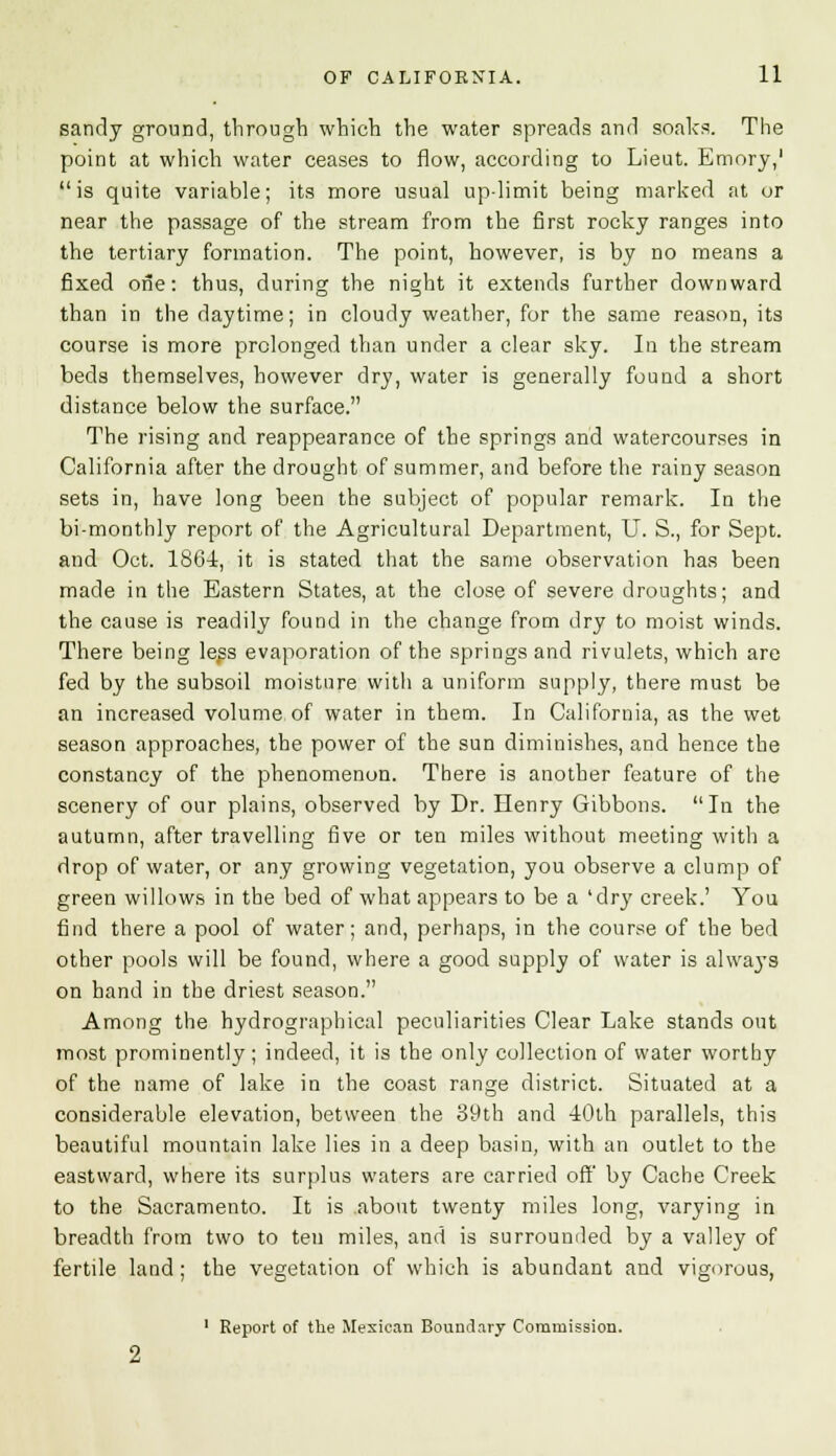 sandy ground, through which the water spreads and soaks. The point at which water ceases to flow, according to Lieut. Emory,' is quite variable; its more usual up-limit being marked at or near the passage of the stream from the first rocky ranges into the tertiary formation. The point, however, is by no means a fixed one: thus, during the night it extends further downward than in the daytime; in cloudy weather, for the same reason, its course is more prolonged than under a clear sky. In the stream beds themselves, however dry, water is generally found a short distance below the surface. The rising and reappearance of the springs and watercourses in California after the drought of summer, and before the rainy season sets in, have long been the subject of popular remark. In the bi-monthly report of the Agricultural Department, U. S., for Sept. and Oct. 1861, it is stated that the same observation has been made in the Eastern States, at the close of severe droughts; and the cause is readily found in the change from dry to moist winds. There being less evaporation of the springs and rivulets, which arc fed by the subsoil moisture with a uniform supply, there must be an increased volume of water in them. In California, as the wet season approaches, the power of the sun diminishes, and hence the constancy of the phenomenon. There is another feature of the scenery of our plains, observed by Dr. Henry Gibbons. In the autumn, after travelling five or ten miles without meeting with a drop of water, or any growing vegetation, you observe a clump of green willows in the bed of what appears to be a 'dry creek.' You find there a pool of water; and, perhaps, in the course of the bed other pools will be found, where a good supply of water is always on hand in the driest season. Among the hydrographical peculiarities Clear Lake stands out most prominently; indeed, it is the only collection of water worthy of the name of lake in the coast range district. Situated at a considerable elevation, between the 39th and 40th parallels, this beautiful mountain lake lies in a deep basin, with an outlet to the eastward, where its surplus waters are carried off by Cache Creek to the Sacramento. It is about twenty miles long, varying in breadth from two to ten miles, and is surrounded by a valley of fertile land; the vegetation of which is abundant and vigorous, 1 Report of the Mexican Boundary Commission.