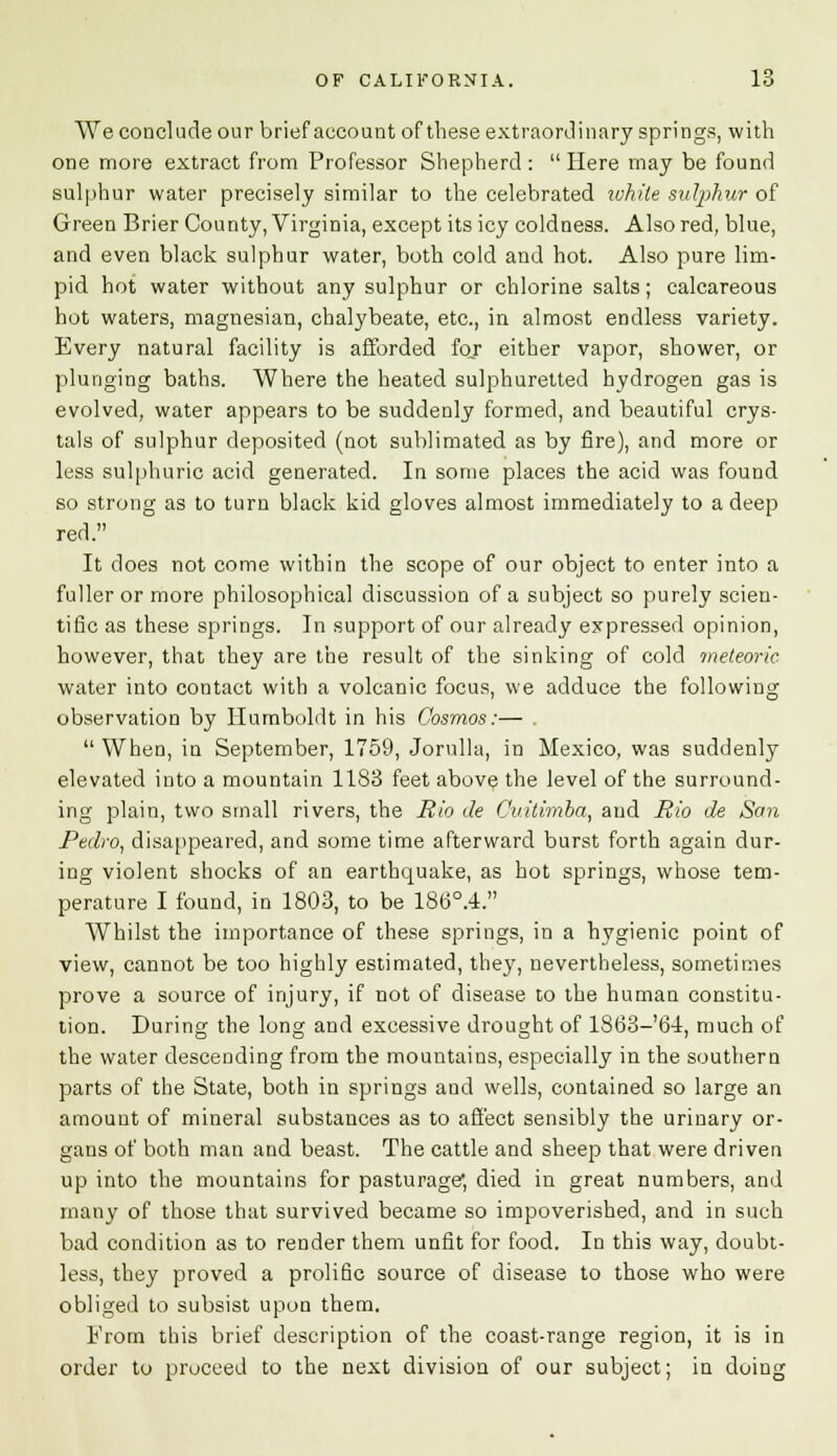 We conclude our brief account of these extraordinary springs, with one more extract from Professor Shepherd: Here may be found sulphur water precisely similar to the celebrated while sulphur of Green Brier County, Virginia, except its icy coldness. Also red, blue, and even black sulphur water, both cold and hot. Also pure lim- pid hot water without any sulphur or chlorine salts; calcareous hot waters, magnesian, chalybeate, etc., in almost endless variety. Every natural facility is afforded for either vapor, shower, or plunging baths. Where the heated sulphuretted hydrogen gas is evolved, water appears to be suddenly formed, and beautiful crys- tals of sulphur deposited (not sublimated as by fire), and more or less sulphuric acid generated. In some places the acid was found so strong as to turn black kid gloves almost immediately to a deep red. It does not come within the scope of our object to enter into a fuller or more philosophical discussion of a subject so purely scien- tific as these springs. In support of our already expressed opinion, however, that they are the result of the sinking of cold meteoric water into contact with a volcanic focus, we adduce the following observation by Humboldt in his Cosmos:—  When, in September, 1759, Jorulla, in Mexico, was suddenly elevated into a mountain 1183 feet above the level of the surround- ing plain, two small rivers, the Rio Je Cuitimba, and Rio de San Pedro, disappeared, and some time afterward burst forth again dur- ing violent shocks of an earthquake, as hot springs, whose tem- perature I found, in 1803, to be 186°.4. Whilst the importance of these springs, in a hygienic point of view, cannot be too highly estimated, they, nevertheless, sometimes prove a source of injury, if not of disease to the human constitu- tion. During the long and excessive drought of 1863-'64, much of the water descending from the mountains, especially in the southern parts of the State, both in springs and wells, contained so large an amount of mineral substances as to affect sensibly the urinary or- gans of both man and beast. The cattle and sheep that were driven up into the mountains for pasturage*, died in great numbers, and many of those that survived became so impoverished, and in such bad condition as to render them unfit for food. In this way, doubt- less, they proved a prolific source of disease to those who were obliged to subsist upon them. From this brief description of the coast-range region, it is in order to proceed to the next division of our subject; in doing