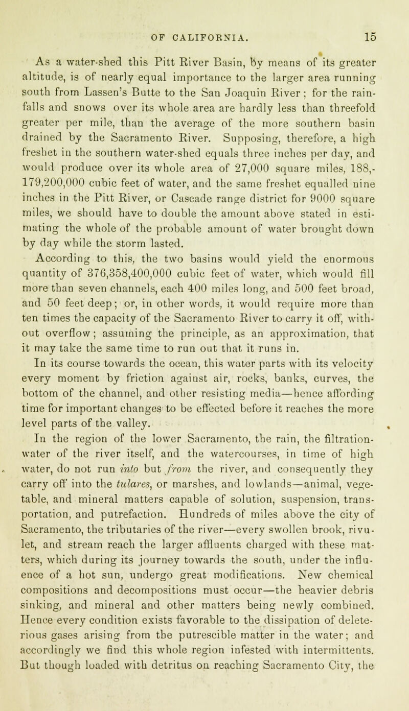 As a water-shed this Pitt River Basin, by means of its greater altitude, is of nearly equal importance to the larger area running south from Lassen's Butte to the San Joaquin River; for the rain- falls and snows over its whole area are hardly less than threefold greater per mile, than the average of the more southern basin drained by the Sacramento River. Supposing, therefore, a high freshet in the southern water-shed equals three inches per day, and would produce over its whole area of 27,000 square miles, 188,- 179,200,000 cubic feet of water, and the same freshet equalled nine inches in the Pitt River, or Cascade range district for 9000 square miles, we should have to double the amount above stated in esti- mating the whole of the probable amount of water brought down by day while the storm lasted. According to this, the two basins would yield the enormous quantity of 376,358,400,000 cubic feet of water, which would fill more than seven channels, each 400 miles long, and 500 feet broad, and 50 feet deep; or, in other words, it would require more than ten times the capacity of the Sacramento River to carry it off, with- out overflow; assuming the principle, as an approximation, that it may take the same time to run out that it runs in. In its course towards the ocean, this water parts with its velocity every moment by friction against air, rocks, banks, curves, the bottom of the channel, and other resisting media—hence affording time for important changes to be effected before it reaches the more level parts of the valley. In the region of the lower Sacramento, the rain, the filtration- water of the river itself, and the watercourses, in time of high water, do not run into but from the river, and consequently they carry off into the tulares, or marshes, and lowlands—animal, vege- table, and mineral matters capable of solution, suspension, trans- portation, and putrefaction. Hundreds of miles above the city of Sacramento, the tributaries of the river—every swollen brook, rivu- let, and stream reach the larger affluents charged with these mat- ters, which during its journey towards the south, under the influ- ence of a hot sun, undergo great modifications. New chemical compositions and decompositions must occur—the heavier debris sinking, and mineral and other matters being newly combined. Hence every condition exists favorable to the dissipation of delete- rious gases arising from the putrescible matter in the water; and accordingly we find this whole region infested with intermittents. But though loaded with detritus on reaching Sacramento City, the