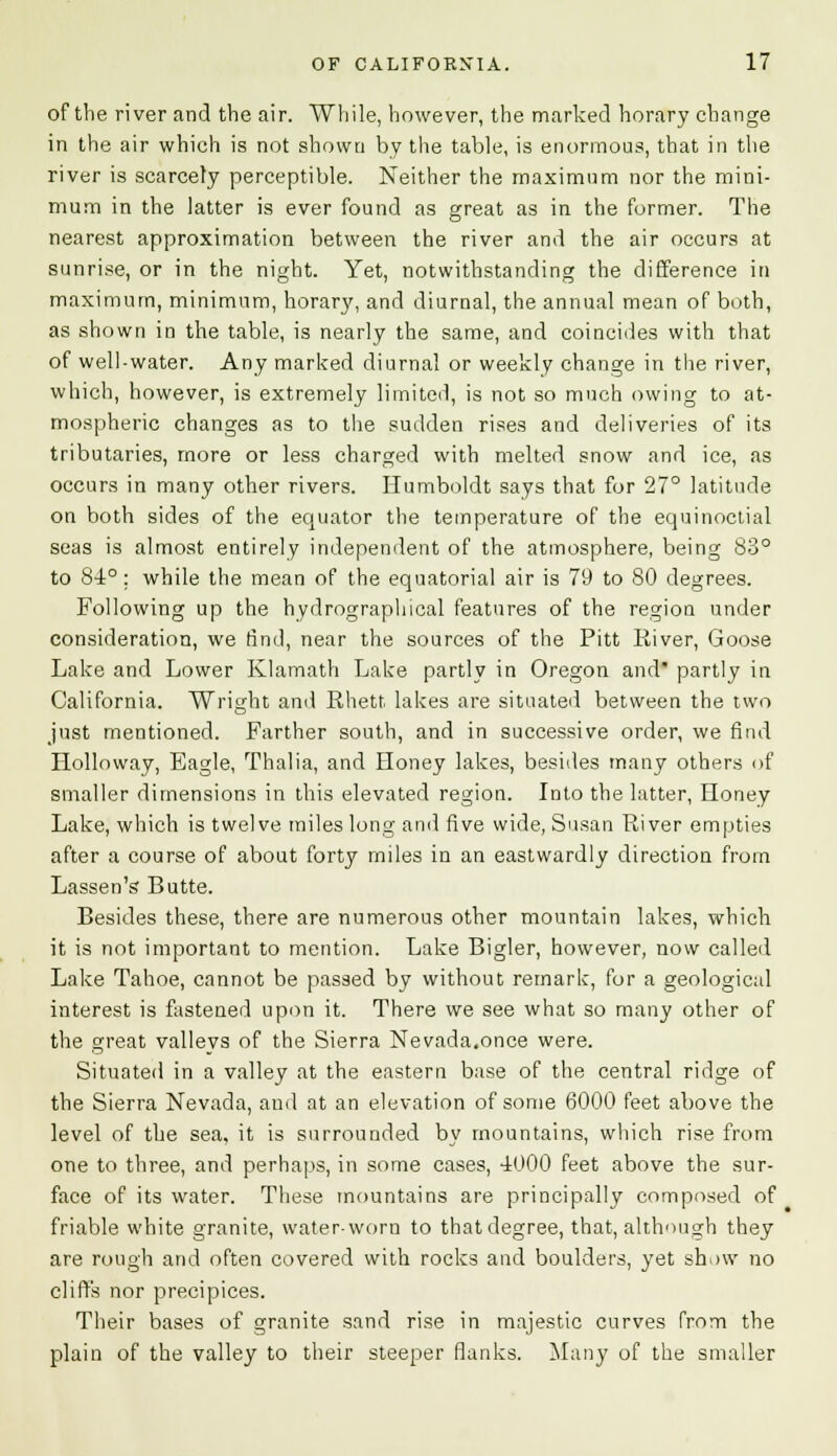 of the river and the air. While, however, the marked horary change in the air which is not shown by the table, is enormous, that in the river is scarcely perceptible. Neither the maximum nor the mini- mum in the latter is ever found as great as in the former. The nearest approximation between the river and the air occurs at sunrise, or in the night. Yet, notwithstanding the difference in maximum, minimum, horary, and diurnal, the annual mean of both, as shown in the table, is nearly the same, and coincides with that of well-water. Any marked diurnal or weekly change in the river, which, however, is extremely limited, is not so much owing to at- mospheric changes as to the sudden rises and deliveries of its tributaries, more or less charged with melted snow and ice, as occurs in many other rivers. Humboldt says that for 27° latitude on both sides of the equator the temperature of the equinoctial seas is almost entirely independent of the atmosphere, being 83° to 84°; while the mean of the equatorial air is 79 to 80 degrees. Following up the hydrographical features of the region under consideration, we find, near the sources of the Pitt River, Goose Lake and Lower Klamath Lake partly in Oregon and partly in California. Wright and Rhett lakes are situated between the two just mentioned. Farther south, and in successive order, we find Holloway, Eagle, Thalia, and Honey lakes, besides many others of smaller dimensions in this elevated region. Into the latter, Honey Lake, which is twelve miles long and five wide, Susan River empties after a course of about forty miles in an eastwardly direction from Lassen's Butte. Besides these, there are numerous other mountain lakes, which it is not important to mention. Lake Bigler, however, now called Lake Tahoe, cannot be passed by without remark, for a geological interest is fastened upon it. There we see what so many other of the great vallevs of the Sierra Nevada,once were. Situated in a valley at the eastern base of the central ridge of the Sierra Nevada, and at an elevation of some 6000 feet above the level of the sea, it is surrounded by mountains, which rise from one to three, and perhaps, in some cases, 4000 feet above the sur- face of its water. These mountains are principally composed of friable white granite, water-worn to that degree, that, although they are rough and often covered with rocks and boulders, yet sh.nv no cliffs nor precipices. Their bases of granite sand rise in majestic curves from the plain of the valley to their steeper flanks. Many of the smaller